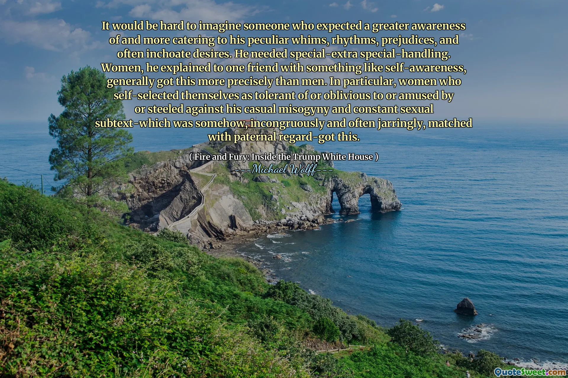 It would be hard to imagine someone who expected a greater awareness of and more catering to his peculiar whims, rhythms, prejudices, and often inchoate desires. He needed special-extra special-handling. Women, he explained to one friend with something like self-awareness, generally got this more precisely than men. In particular, women who self-selected themselves as tolerant of or oblivious to or amused by or steeled against his casual misogyny and constant sexual subtext-which was somehow, incongruously and often jarringly, matched with paternal regard-got this.