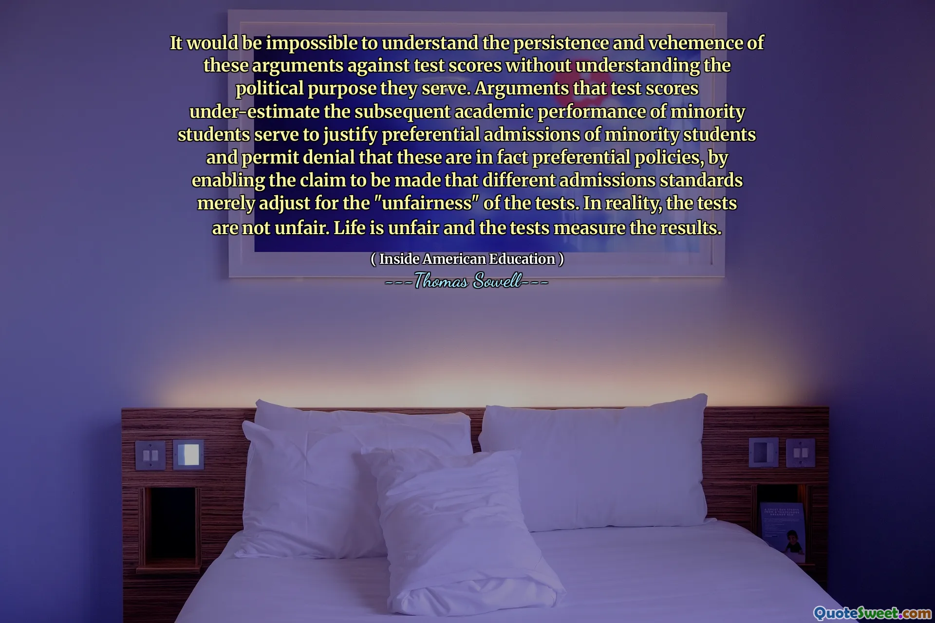 It would be impossible to understand the persistence and vehemence of these arguments against test scores without understanding the political purpose they serve. Arguments that test scores under-estimate the subsequent academic performance of minority students serve to justify preferential admissions of minority students and permit denial that these are in fact preferential policies, by enabling the claim to be made that different admissions standards merely adjust for the "unfairness" of the tests. In reality, the tests are not unfair. Life is unfair and the tests measure the results.