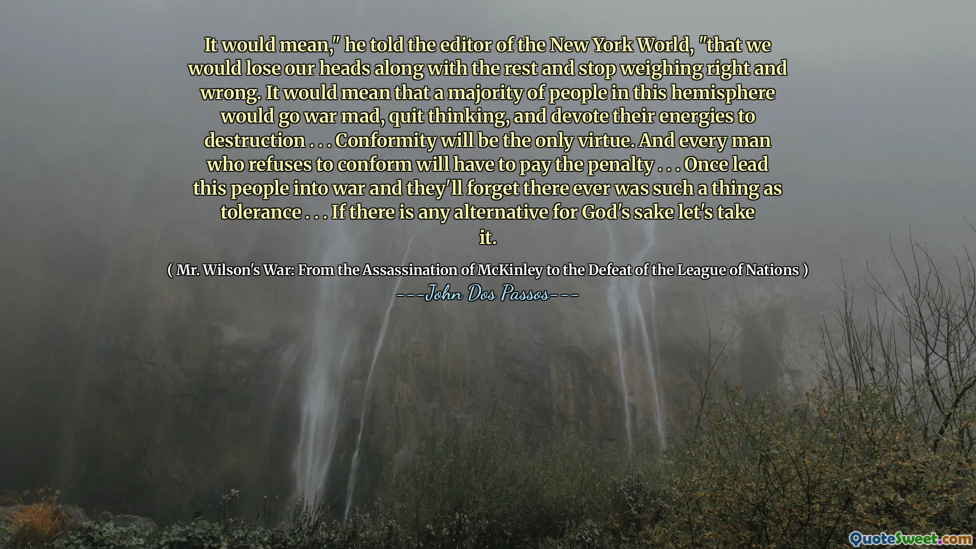 Det skulle betyda, "sa han till redaktören för New York World," att vi skulle förlora våra huvuden tillsammans med resten och sluta väga rätt och fel. Det skulle innebära att en majoritet av människorna på denna halvklot skulle bli krig galet, sluta tänka och ägna sina energier till förstörelse. . . Överensstämmelse kommer att vara den enda dygden. Och varje man som vägrar att överensstämma måste betala straffen. . . En gång ledde detta folk till krig och de kommer att glömma att det någonsin fanns något som tolerans. . . Om det finns något alternativ för Guds skull, låt oss ta det.