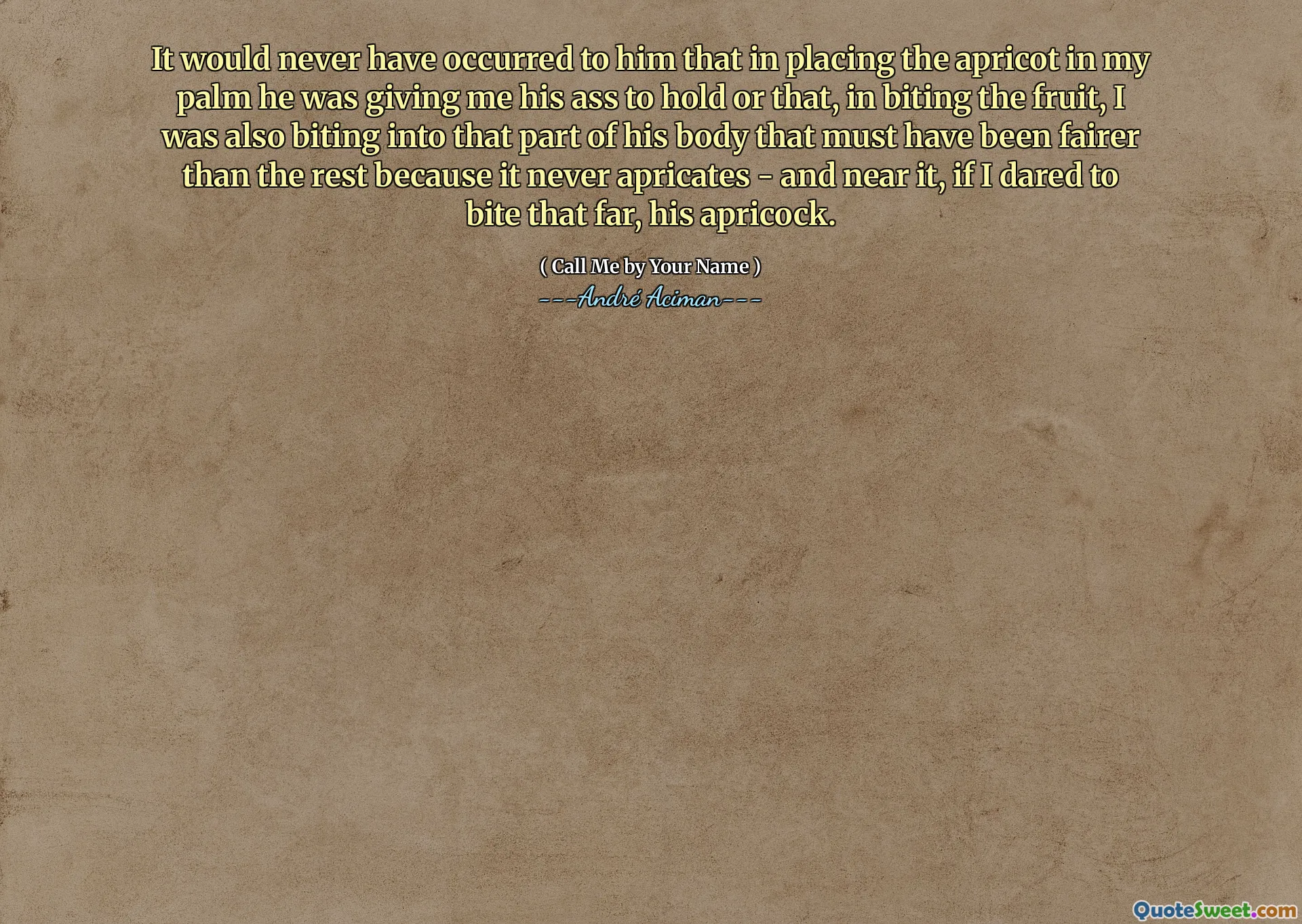 It would never have occurred to him that in placing the apricot in my palm he was giving me his ass to hold or that, in biting the fruit, I was also biting into that part of his body that must have been fairer than the rest because it never apricates - and near it, if I dared to bite that far, his apricock.
