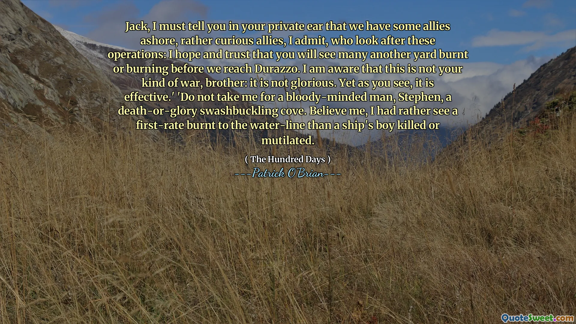 Jack, I must tell you in your private ear that we have some allies ashore, rather curious allies, I admit, who look after these operations: I hope and trust that you will see many another yard burnt or burning before we reach Durazzo. I am aware that this is not your kind of war, brother: it is not glorious. Yet as you see, it is effective.' 'Do not take me for a bloody-minded man, Stephen, a death-or-glory swashbuckling cove. Believe me, I had rather see a first-rate burnt to the water-line than a ship's boy killed or mutilated.