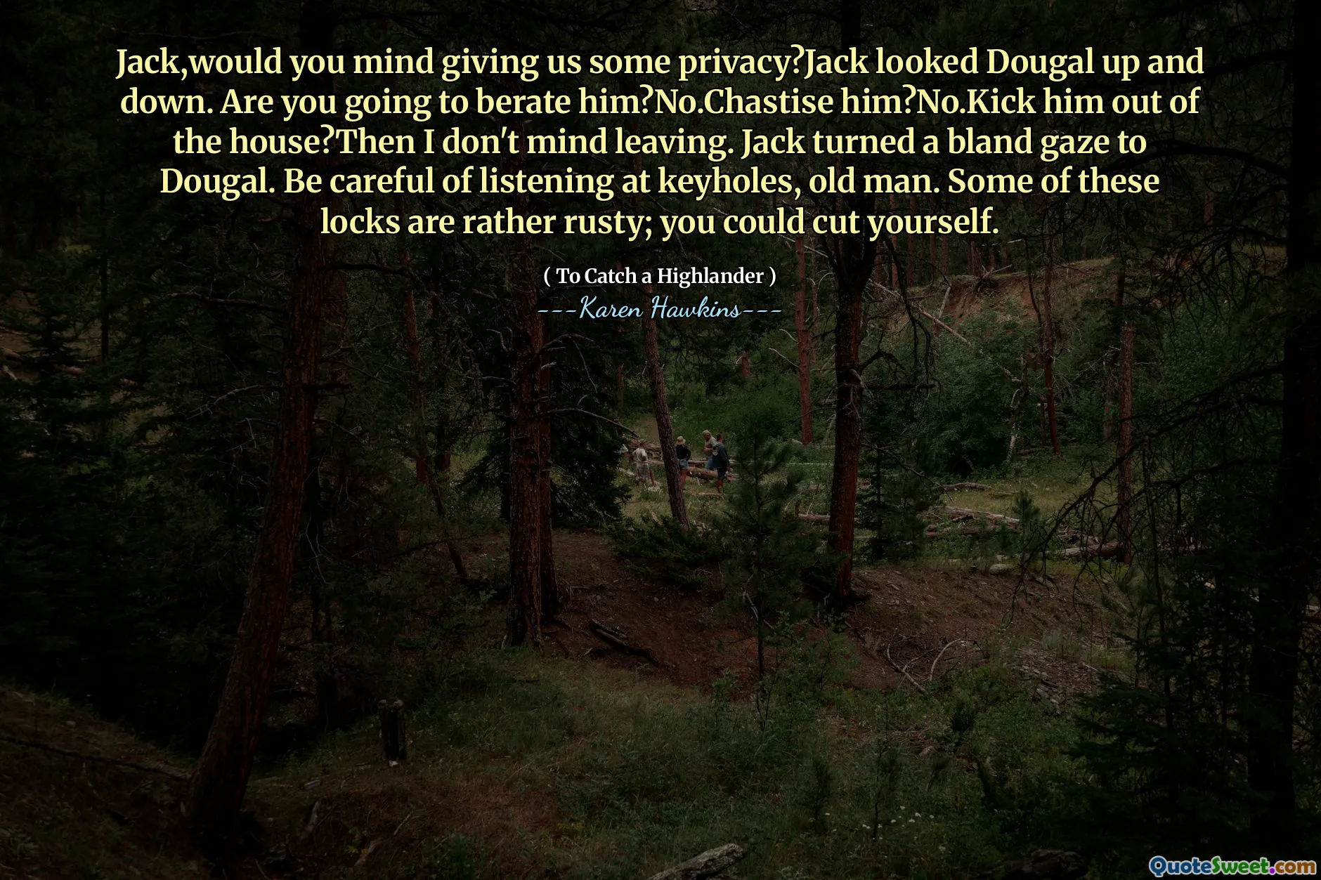 Jack,would you mind giving us some privacy?Jack looked Dougal up and down. Are you going to berate him?No.Chastise him?No.Kick him out of the house?Then I don't mind leaving. Jack turned a bland gaze to Dougal. Be careful of listening at keyholes, old man. Some of these locks are rather rusty; you could cut yourself.