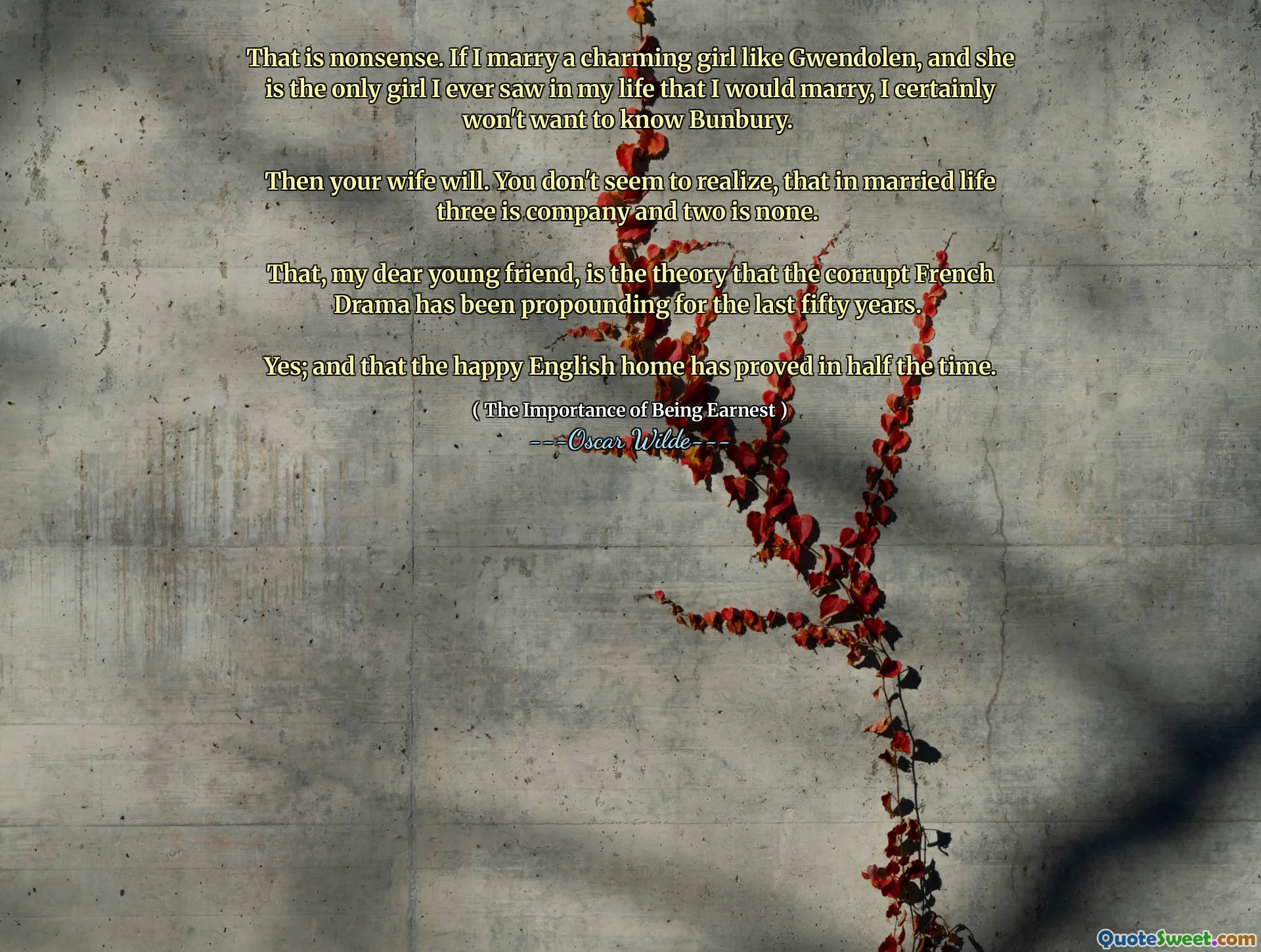 That is nonsense. If I marry a charming girl like Gwendolen, and she is the only girl I ever saw in my life that I would marry, I certainly won't want to know Bunbury. 

Then your wife will. You don't seem to realize, that in married life three is company and two is none. 

That, my dear young friend, is the theory that the corrupt French Drama has been propounding for the last fifty years. 

Yes; and that the happy English home has proved in half the time.