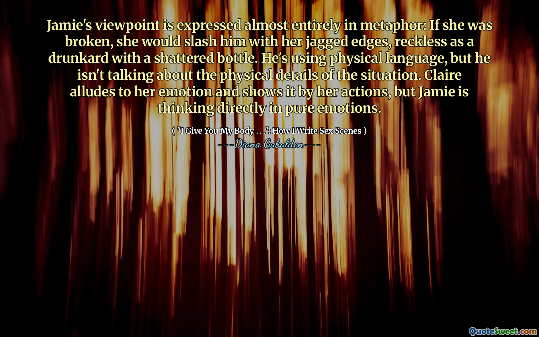 Jamie's viewpoint is expressed almost entirely in metaphor: If she was broken, she would slash him with her jagged edges, reckless as a drunkard with a shattered bottle. He's using physical language, but he isn't talking about the physical details of the situation. Claire alludes to her emotion and shows it by her actions, but Jamie is thinking directly in pure emotions.