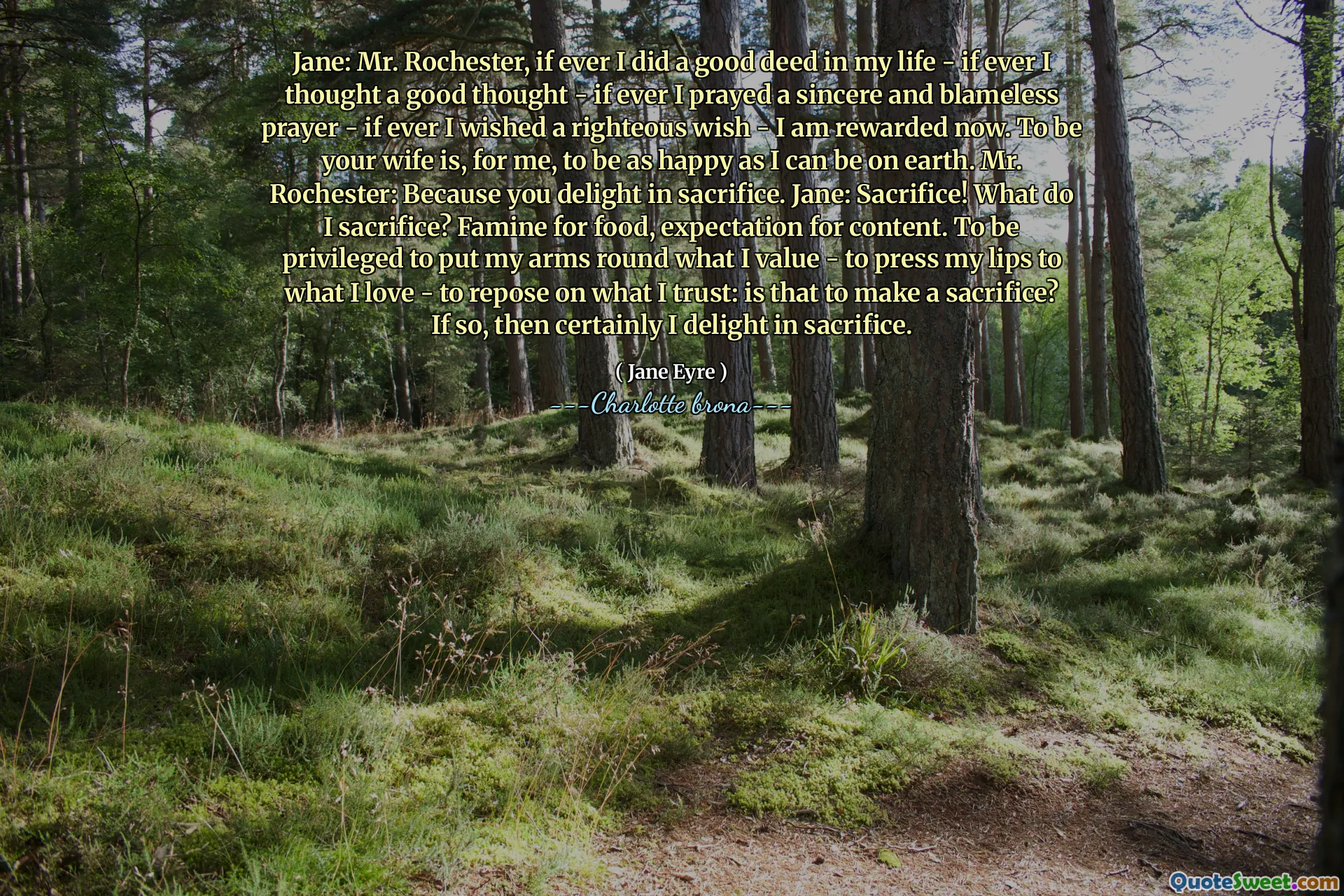 Jane: Mr. Rochester, if ever I did a good deed in my life - if ever I thought a good thought - if ever I prayed a sincere and blameless prayer - if ever I wished a righteous wish - I am rewarded now. To be your wife is, for me, to be as happy as I can be on earth. Mr. Rochester: Because you delight in sacrifice. Jane: Sacrifice! What do I sacrifice? Famine for food, expectation for content. To be privileged to put my arms round what I value - to press my lips to what I love - to repose on what I trust: is that to make a sacrifice? If so, then certainly I delight in sacrifice.