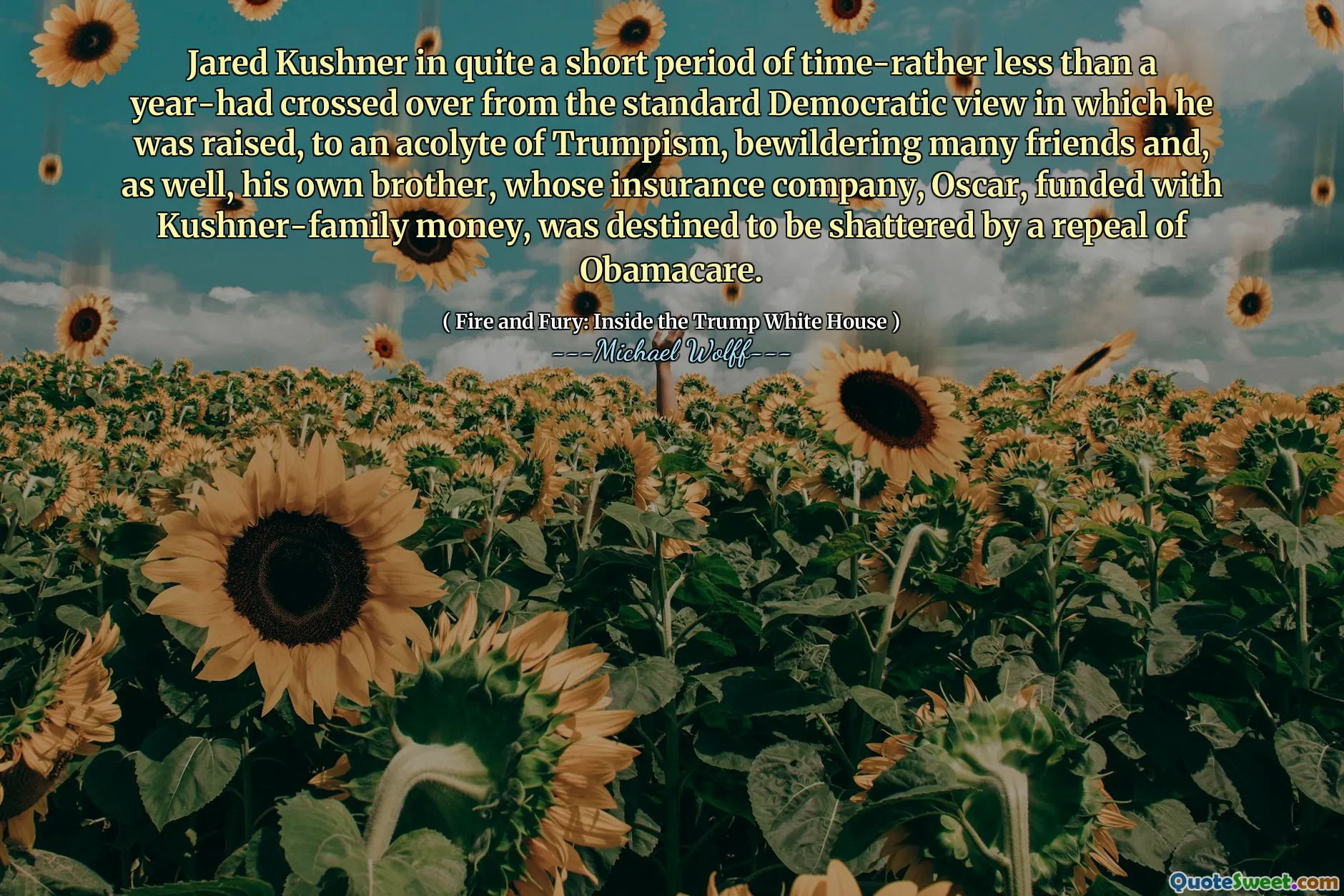 Jared Kushner in quite a short period of time-rather less than a year-had crossed over from the standard Democratic view in which he was raised, to an acolyte of Trumpism, bewildering many friends and, as well, his own brother, whose insurance company, Oscar, funded with Kushner-family money, was destined to be shattered by a repeal of Obamacare.
