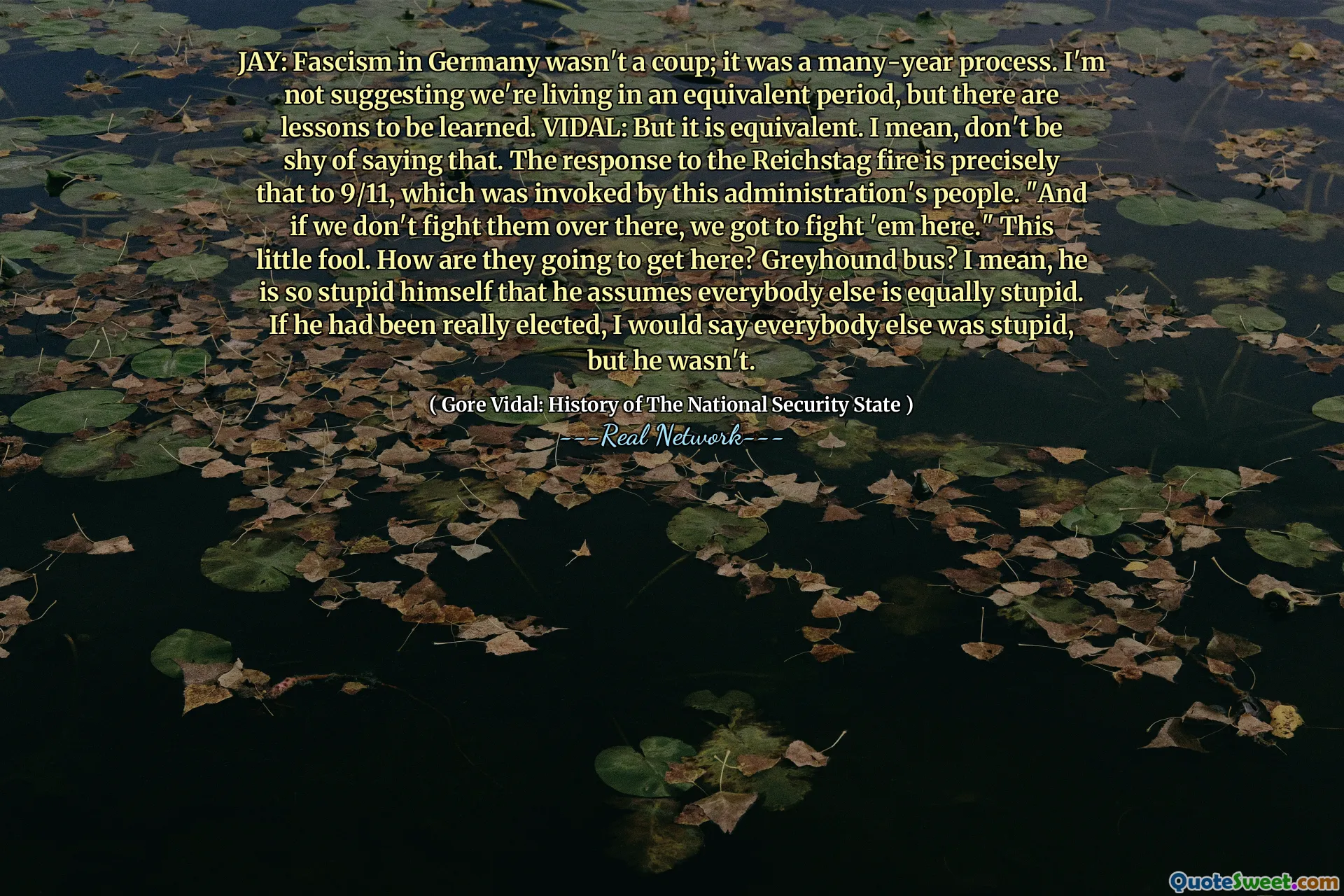 JAY: Fascism in Germany wasn't a coup; it was a many-year process. I'm not suggesting we're living in an equivalent period, but there are lessons to be learned. VIDAL: But it is equivalent. I mean, don't be shy of saying that. The response to the Reichstag fire is precisely that to 9/11, which was invoked by this administration's people. "And if we don't fight them over there, we got to fight 'em here." This little fool. How are they going to get here? Greyhound bus? I mean, he is so stupid himself that he assumes everybody else is equally stupid. If he had been really elected, I would say everybody else was stupid, but he wasn't.