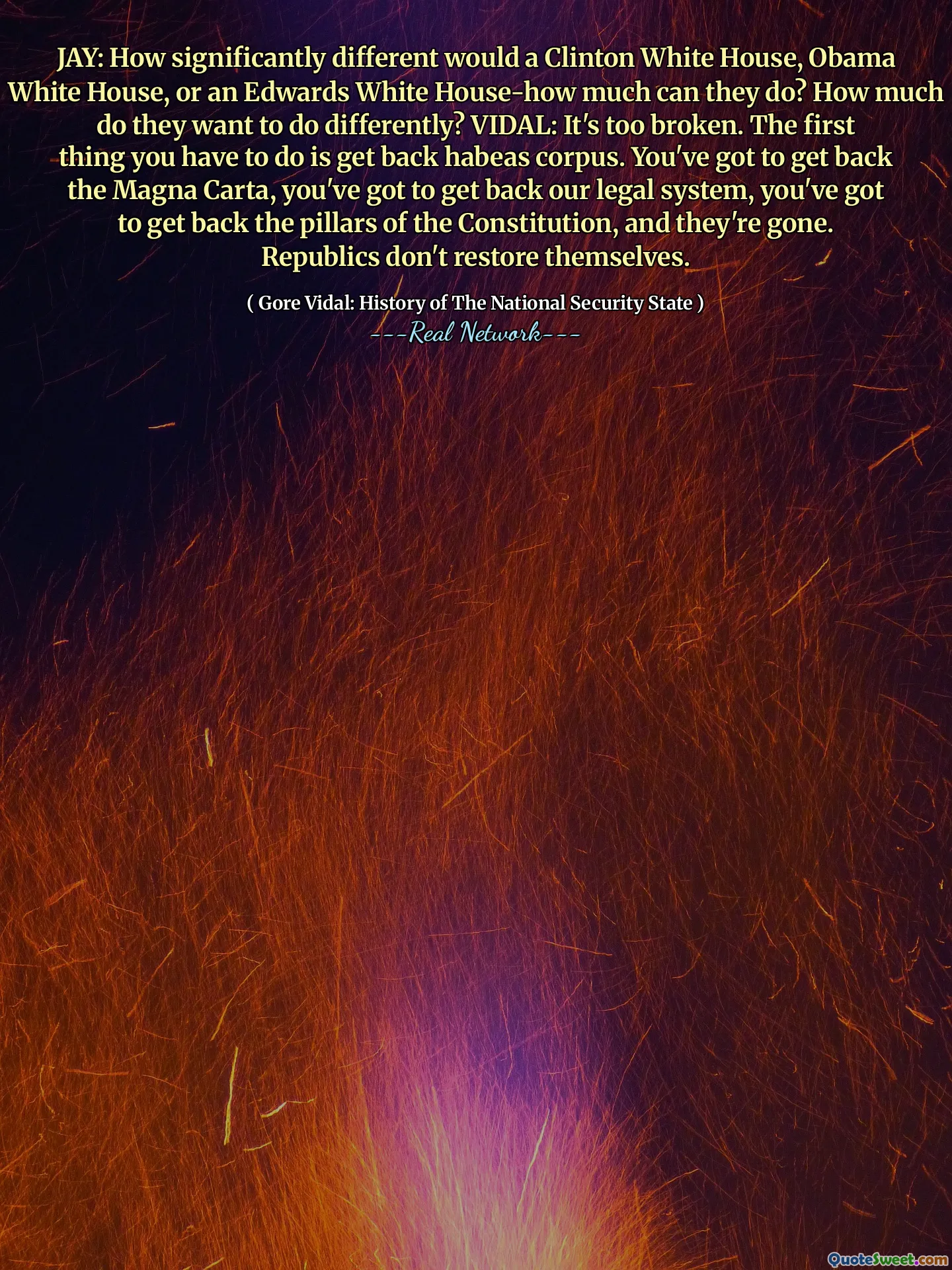 JAY: How significantly different would a Clinton White House, Obama White House, or an Edwards White House-how much can they do? How much do they want to do differently? VIDAL: It's too broken. The first thing you have to do is get back habeas corpus. You've got to get back the Magna Carta, you've got to get back our legal system, you've got to get back the pillars of the Constitution, and they're gone. Republics don't restore themselves.