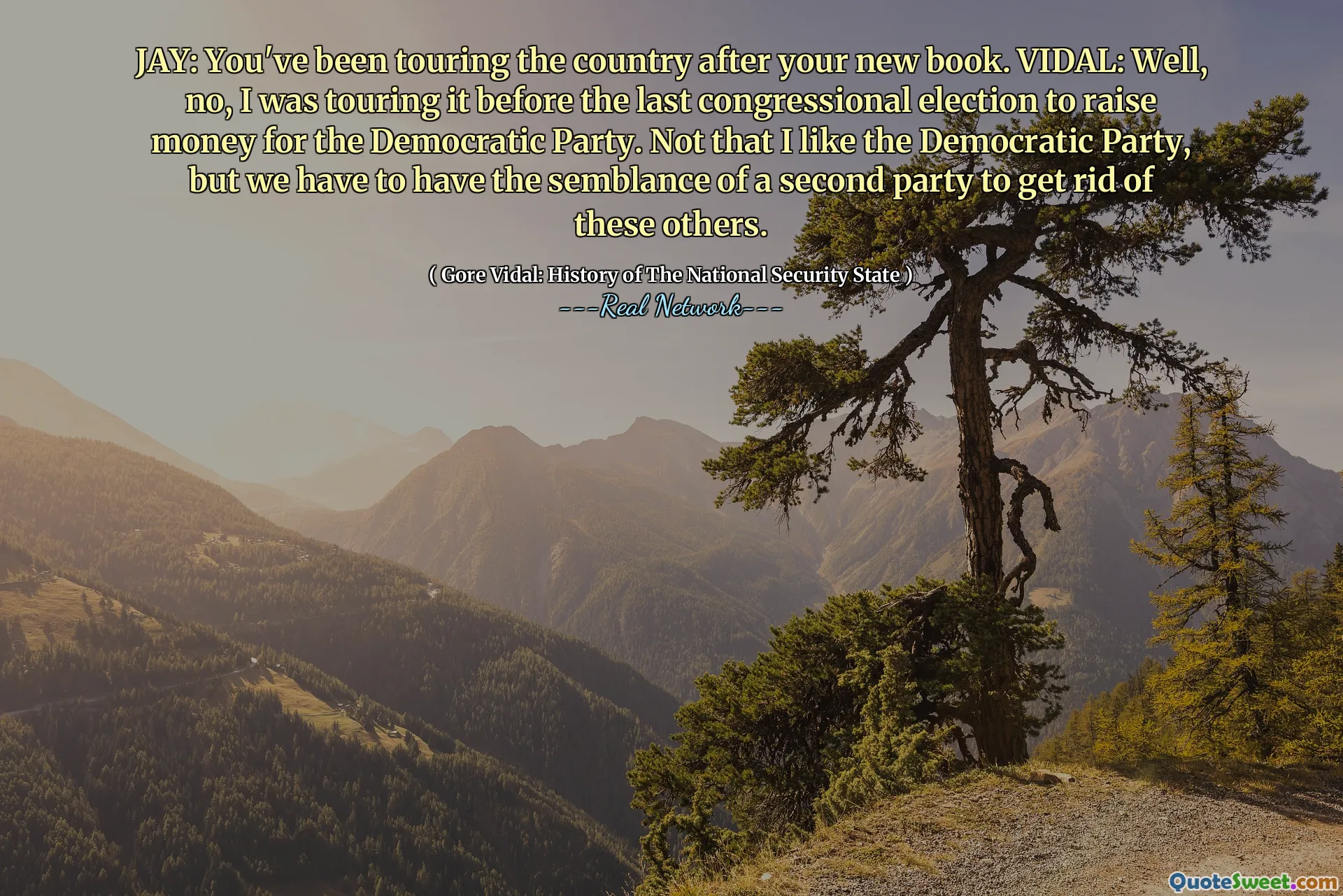 JAY: You've been touring the country after your new book. VIDAL: Well, no, I was touring it before the last congressional election to raise money for the Democratic Party. Not that I like the Democratic Party, but we have to have the semblance of a second party to get rid of these others.