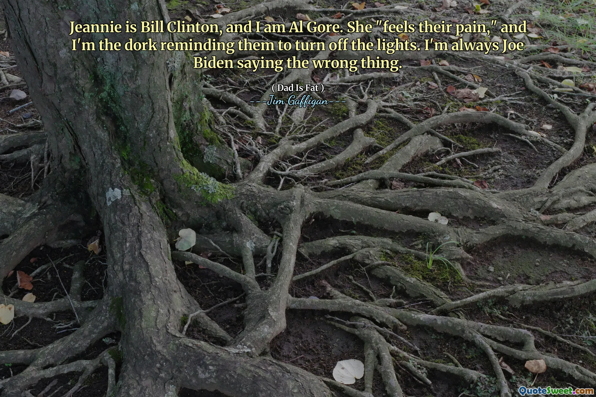 Jeannie is Bill Clinton, and I am Al Gore. She "feels their pain," and I'm the dork reminding them to turn off the lights. I'm always Joe Biden saying the wrong thing.