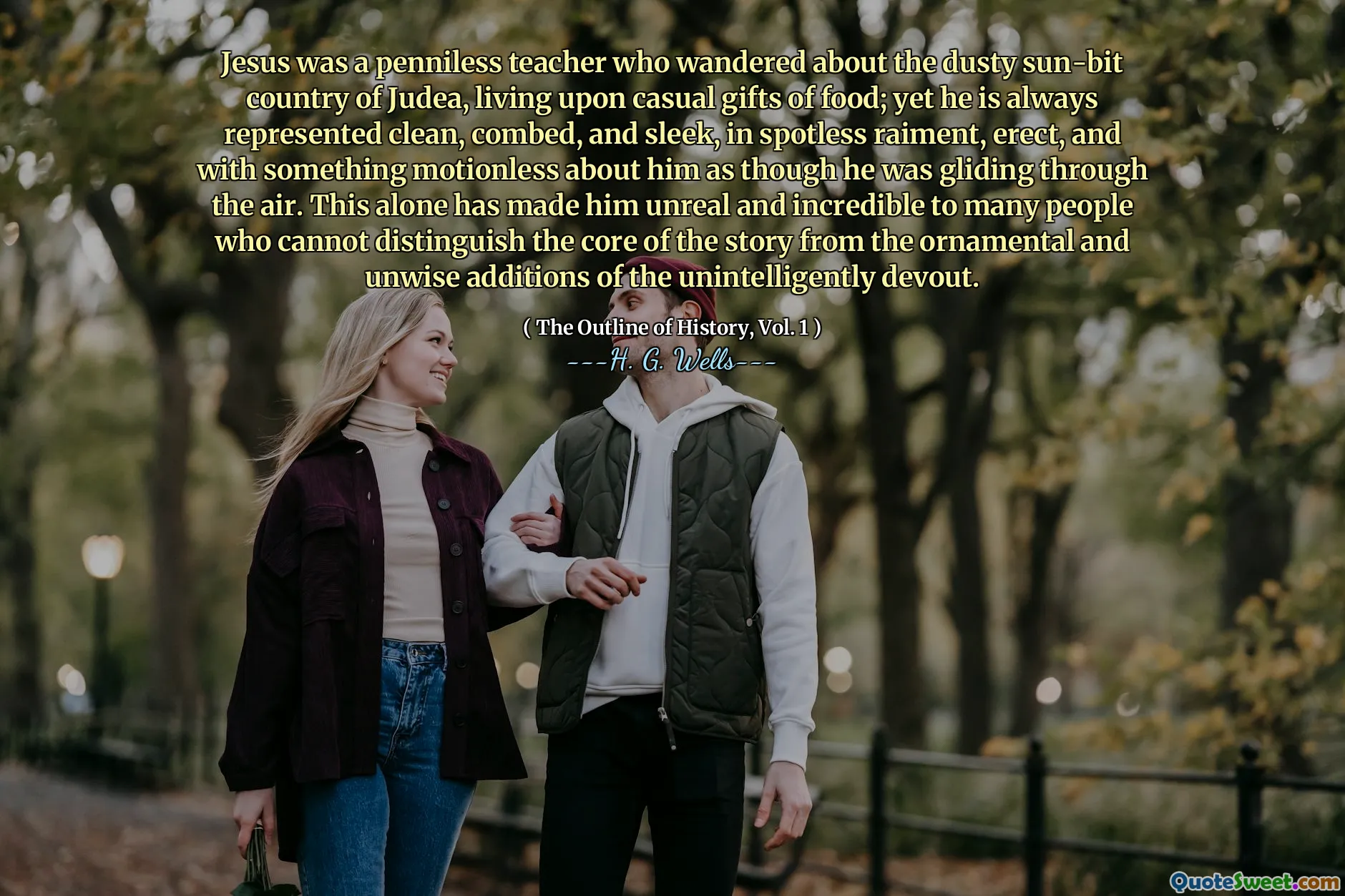 Jesus was a penniless teacher who wandered about the dusty sun-bit country of Judea, living upon casual gifts of food; yet he is always represented clean, combed, and sleek, in spotless raiment, erect, and with something motionless about him as though he was gliding through the air. This alone has made him unreal and incredible to many people who cannot distinguish the core of the story from the ornamental and unwise additions of the unintelligently devout.