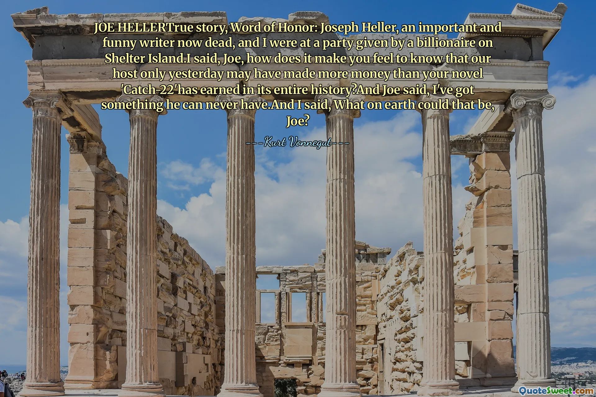 Joe Hellertrue Hikayesi, Şeref Sözü: Joseph Heller, şimdi önemli ve komik bir yazar öldü ve ben de Shelter Adası'nda bir milyarder tarafından verilen bir partide bulundum. Joe, sadece dün ev sahibimizin romanından daha fazla para kazanabileceğini nasıl hissettiriyor 'Catch-22'h, tüm tarihinde bir şey kazanamayacağını, Joe'nun asla sahip olabileceğini söyledi.