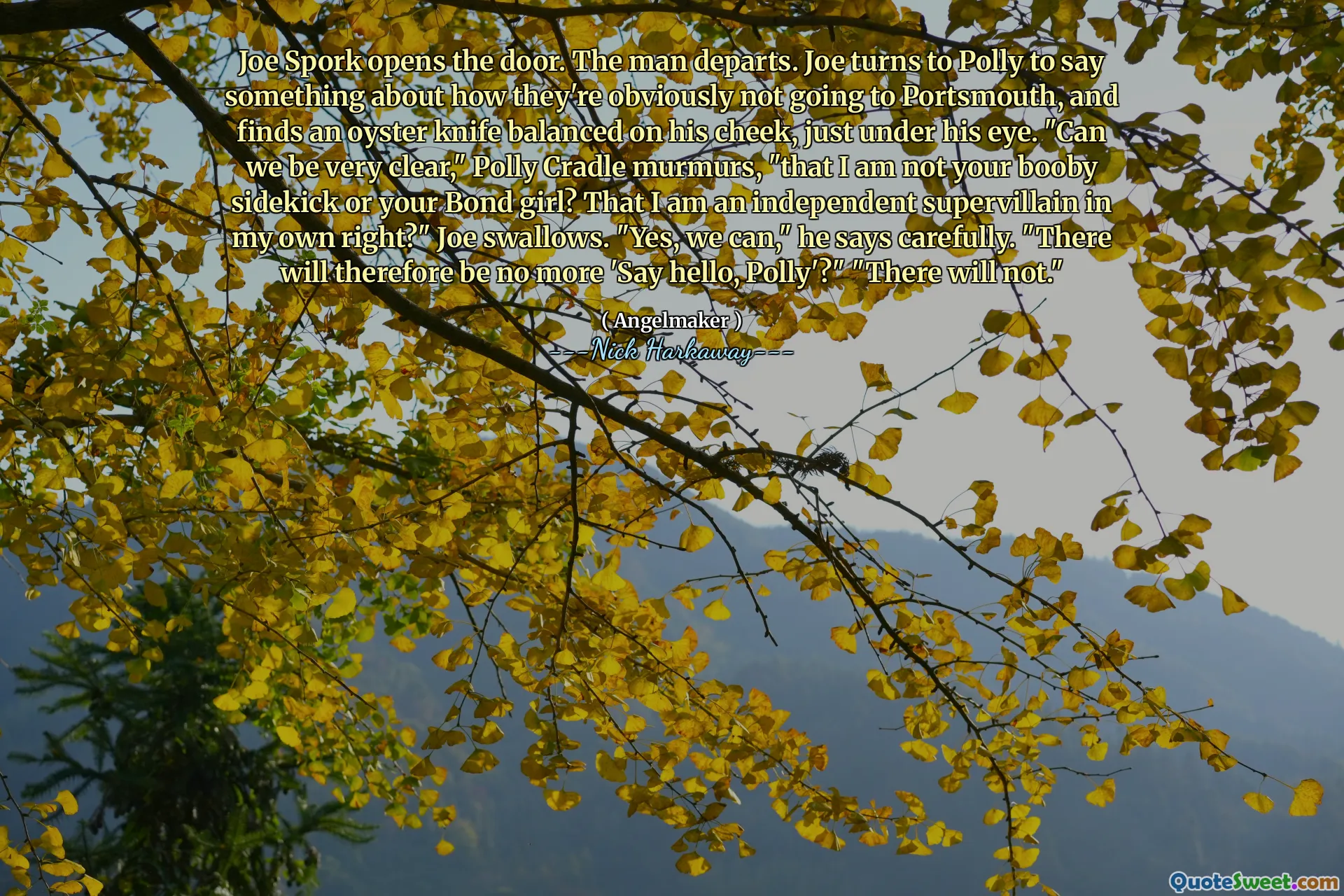 Joe Spork opens the door. The man departs. Joe turns to Polly to say something about how they're obviously not going to Portsmouth, and finds an oyster knife balanced on his cheek, just under his eye. "Can we be very clear," Polly Cradle murmurs, "that I am not your booby sidekick or your Bond girl? That I am an independent supervillain in my own right?" Joe swallows. "Yes, we can," he says carefully. "There will therefore be no more 'Say hello, Polly'?" "There will not."