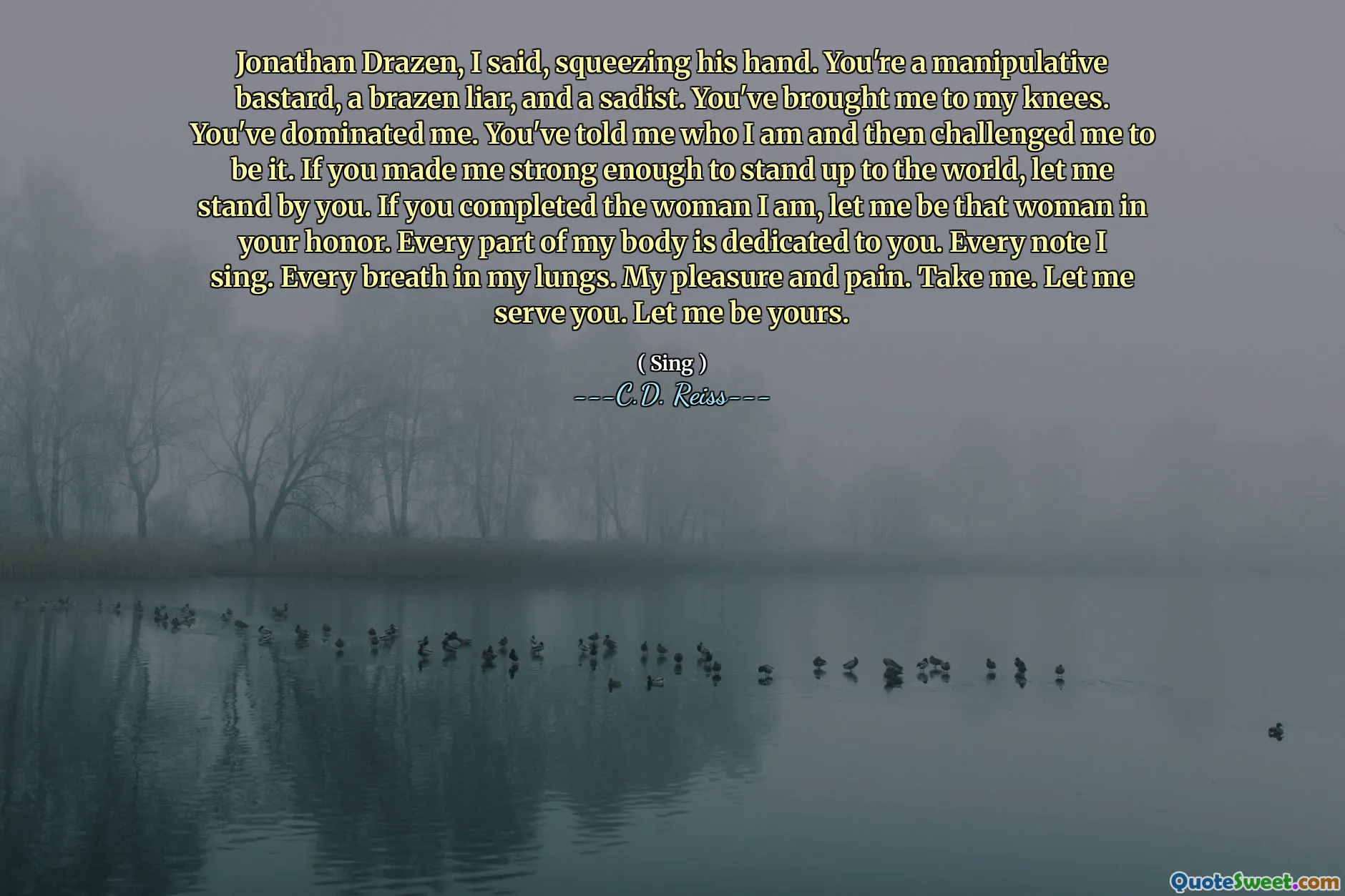 Jonathan Drazen, I said, squeezing his hand. You're a manipulative bastard, a brazen liar, and a sadist. You've brought me to my knees. You've dominated me. You've told me who I am and then challenged me to be it. If you made me strong enough to stand up to the world, let me stand by you. If you completed the woman I am, let me be that woman in your honor. Every part of my body is dedicated to you. Every note I sing. Every breath in my lungs. My pleasure and pain. Take me. Let me serve you. Let me be yours.