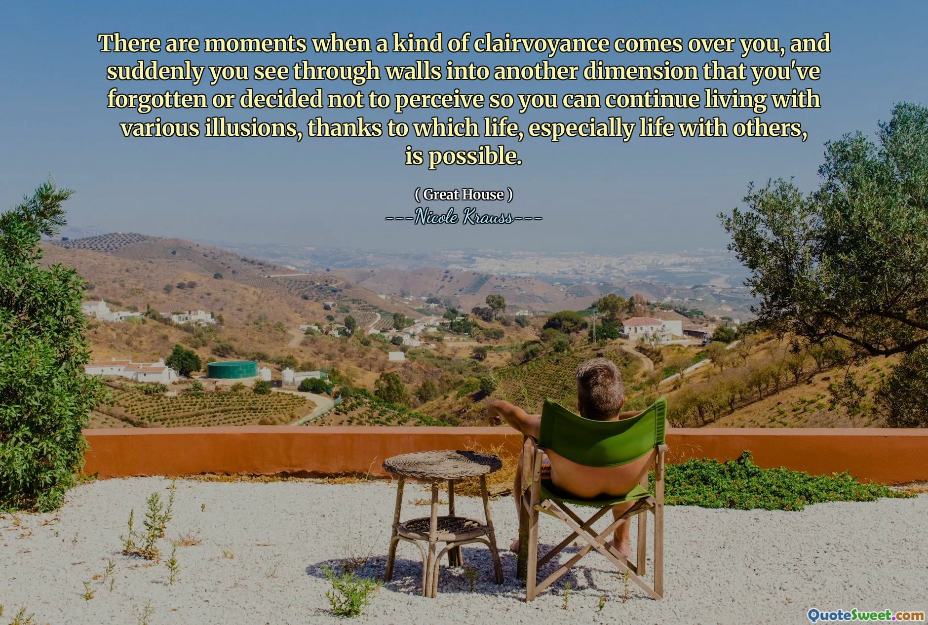 There are moments when a kind of clairvoyance comes over you, and suddenly you see through walls into another dimension that you've forgotten or decided not to perceive so you can continue living with various illusions, thanks to which life, especially life with others, is possible.