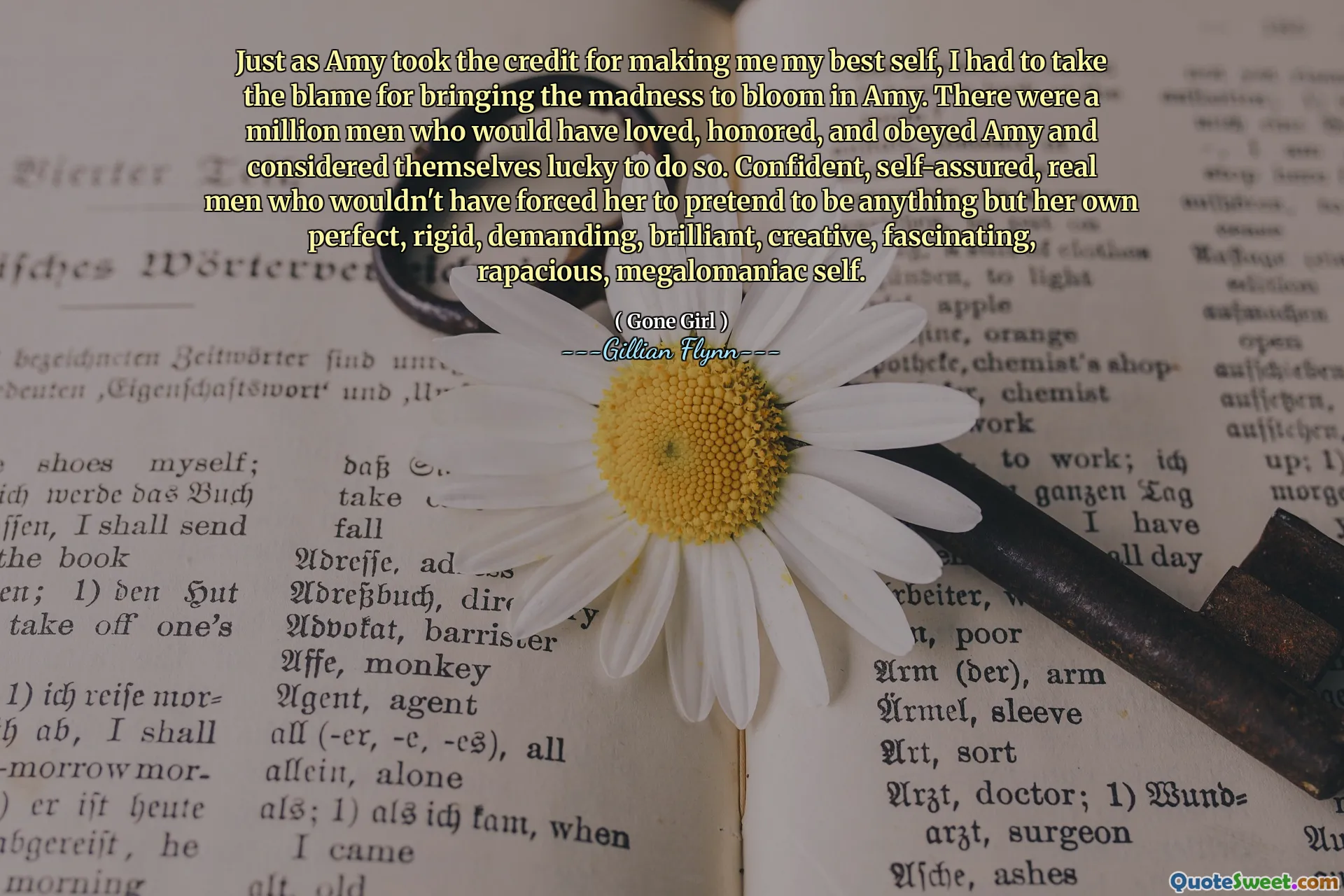 Just as Amy took the credit for making me my best self, I had to take the blame for bringing the madness to bloom in Amy. There were a million men who would have loved, honored, and obeyed Amy and considered themselves lucky to do so. Confident, self-assured, real men who wouldn't have forced her to pretend to be anything but her own perfect, rigid, demanding, brilliant, creative, fascinating, rapacious, megalomaniac self.