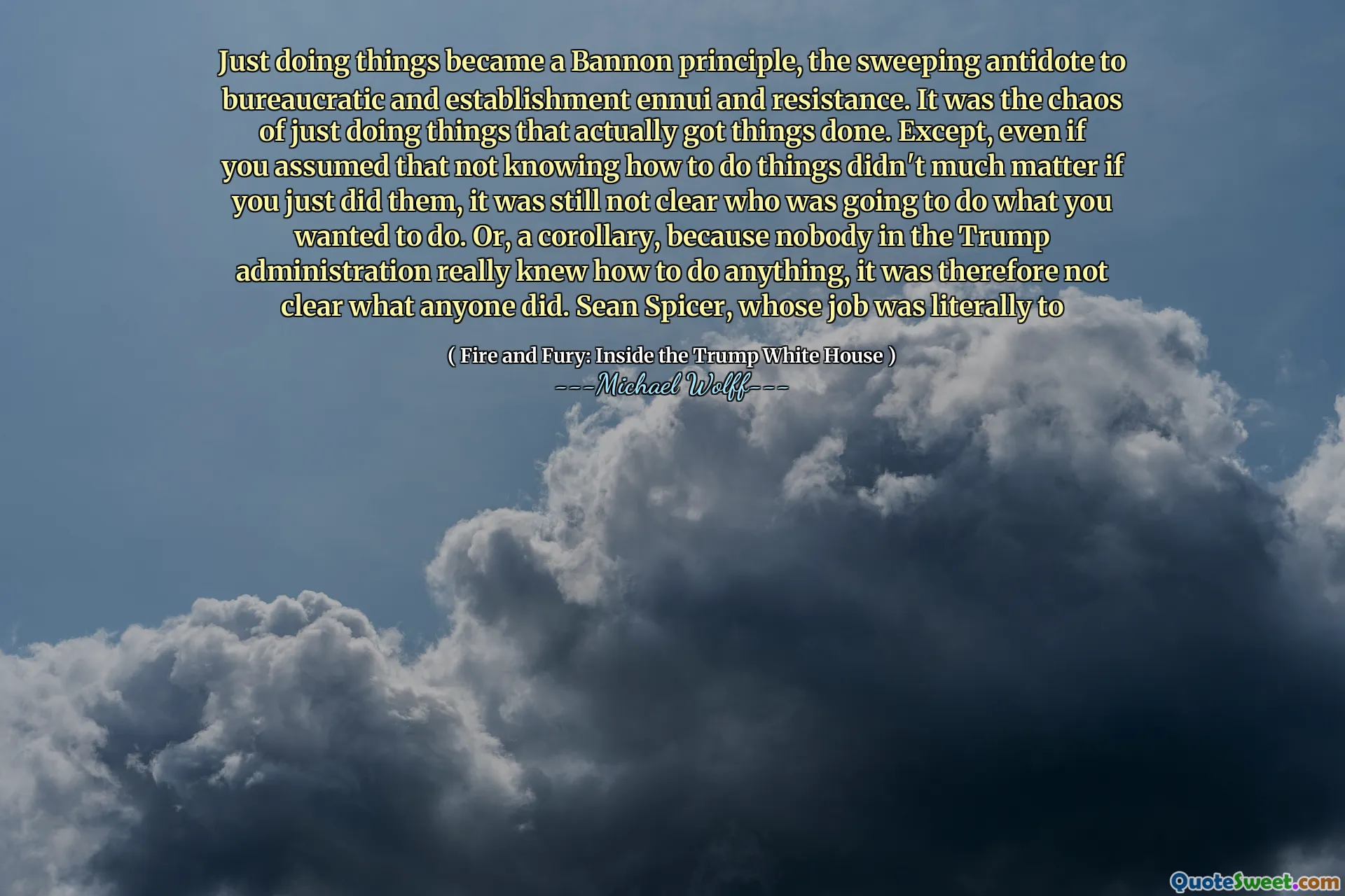 Just doing things became a Bannon principle, the sweeping antidote to bureaucratic and establishment ennui and resistance. It was the chaos of just doing things that actually got things done. Except, even if you assumed that not knowing how to do things didn't much matter if you just did them, it was still not clear who was going to do what you wanted to do. Or, a corollary, because nobody in the Trump administration really knew how to do anything, it was therefore not clear what anyone did. Sean Spicer, whose job was literally to