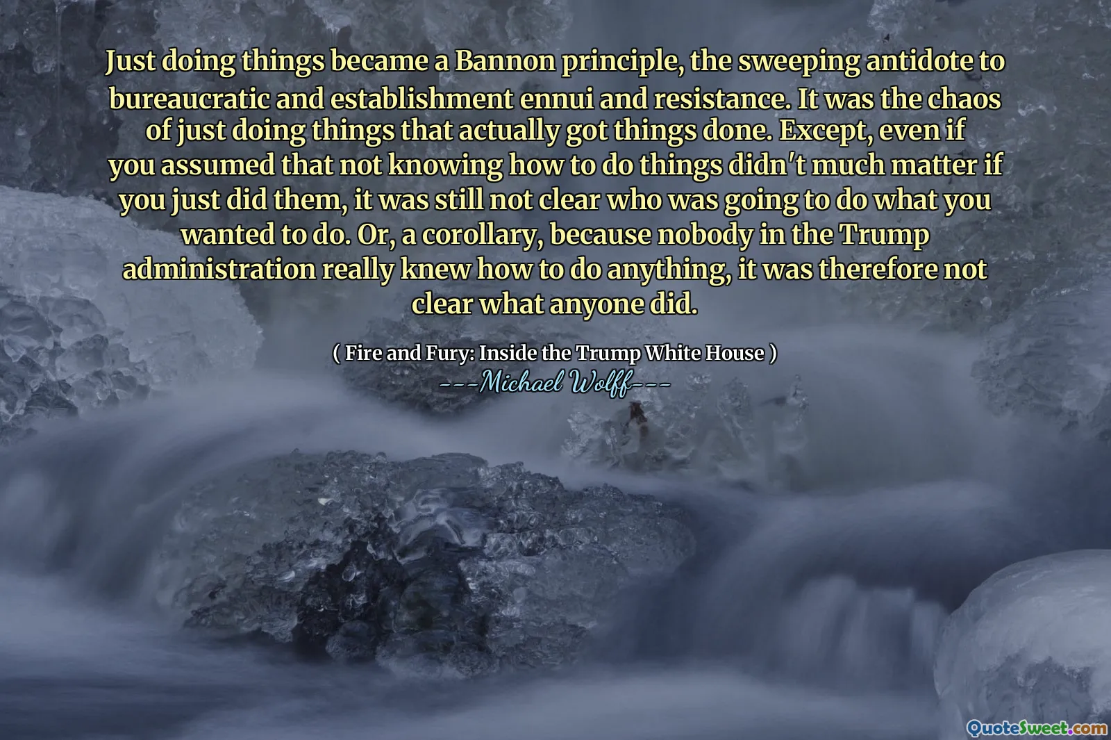 Just doing things became a Bannon principle, the sweeping antidote to bureaucratic and establishment ennui and resistance. It was the chaos of just doing things that actually got things done. Except, even if you assumed that not knowing how to do things didn't much matter if you just did them, it was still not clear who was going to do what you wanted to do. Or, a corollary, because nobody in the Trump administration really knew how to do anything, it was therefore not clear what anyone did.