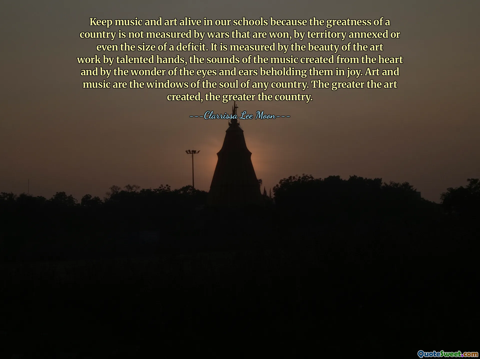 Keep music and art alive in our schools because the greatness of a country is not measured by wars that are won, by territory annexed or even the size of a deficit. It is measured by the beauty of the art work by talented hands, the sounds of the music created from the heart and by the wonder of the eyes and ears beholding them in joy. Art and music are the windows of the soul of any country. The greater the art created, the greater the country.