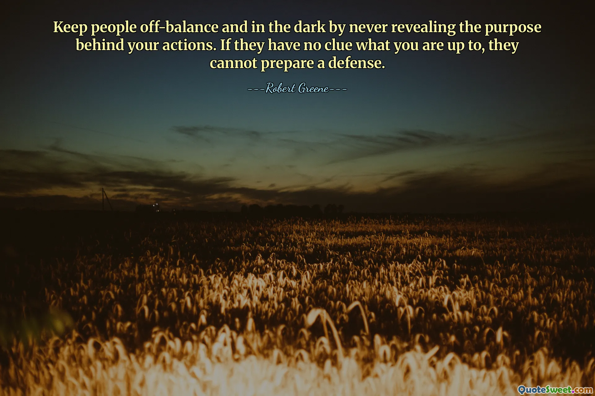 Keep people off-balance and in the dark by never revealing the purpose behind your actions. If they have no clue what you are up to, they cannot prepare a defense.