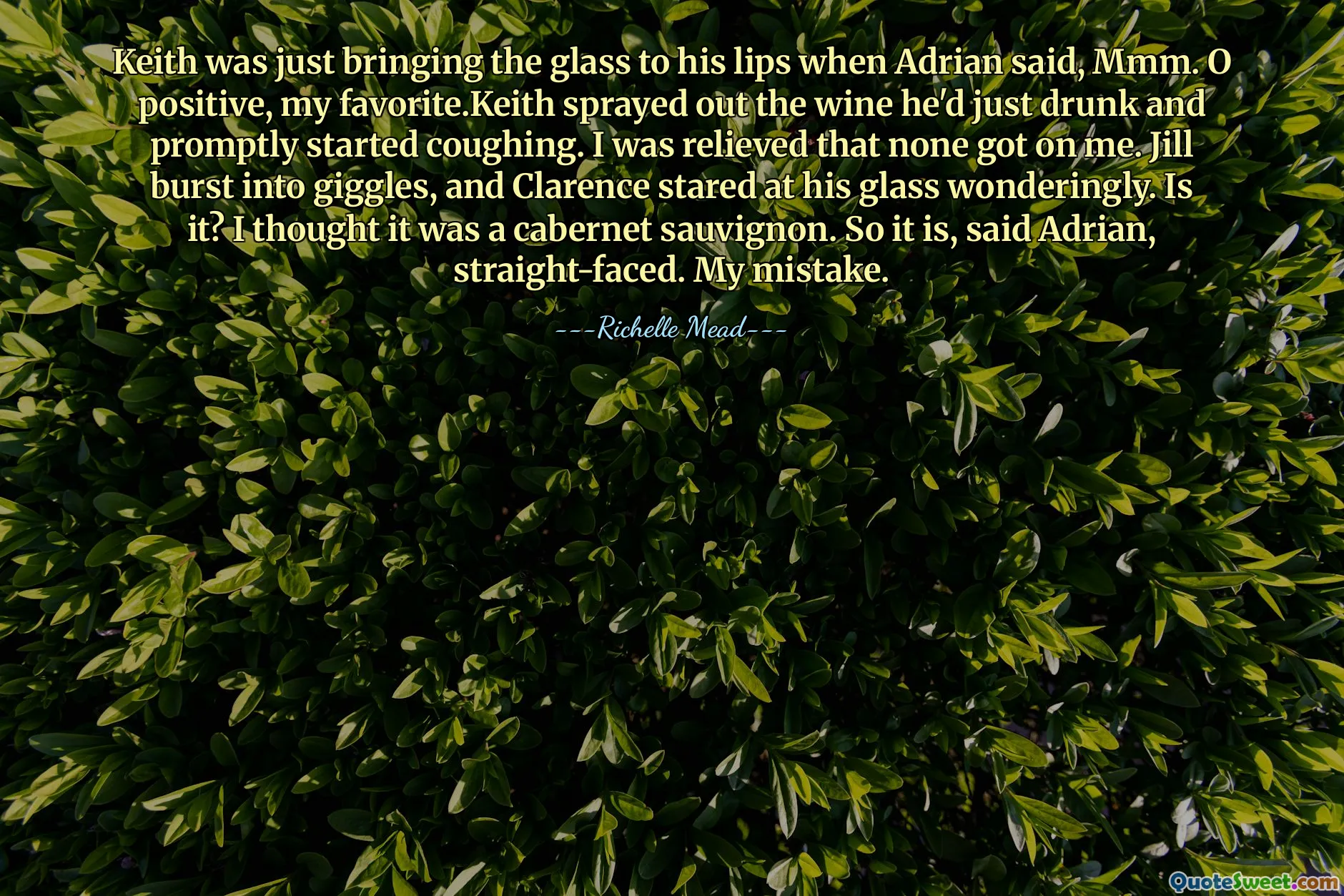 Keith was just bringing the glass to his lips when Adrian said, Mmm. O positive, my favorite.Keith sprayed out the wine he'd just drunk and promptly started coughing. I was relieved that none got on me. Jill burst into giggles, and Clarence stared at his glass wonderingly. Is it? I thought it was a cabernet sauvignon. So it is, said Adrian, straight-faced. My mistake.