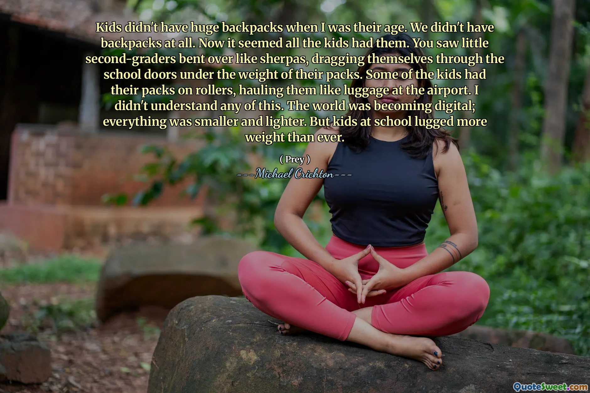 Kids didn't have huge backpacks when I was their age. We didn't have backpacks at all. Now it seemed all the kids had them. You saw little second-graders bent over like sherpas, dragging themselves through the school doors under the weight of their packs. Some of the kids had their packs on rollers, hauling them like luggage at the airport. I didn't understand any of this. The world was becoming digital; everything was smaller and lighter. But kids at school lugged more weight than ever.