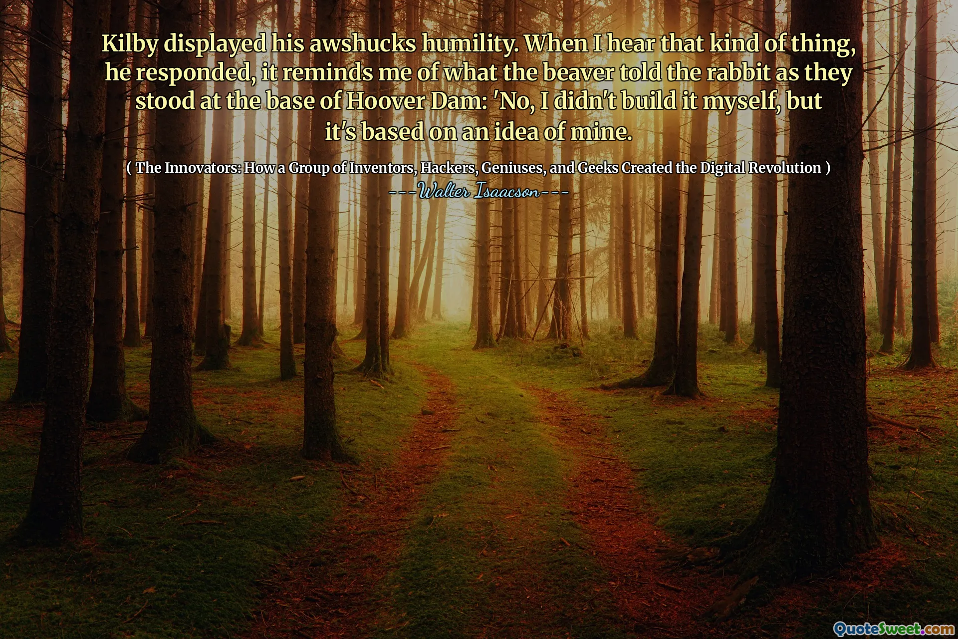 Kilby displayed his awshucks humility. When I hear that kind of thing, he responded, it reminds me of what the beaver told the rabbit as they stood at the base of Hoover Dam: 'No, I didn't build it myself, but it's based on an idea of mine.