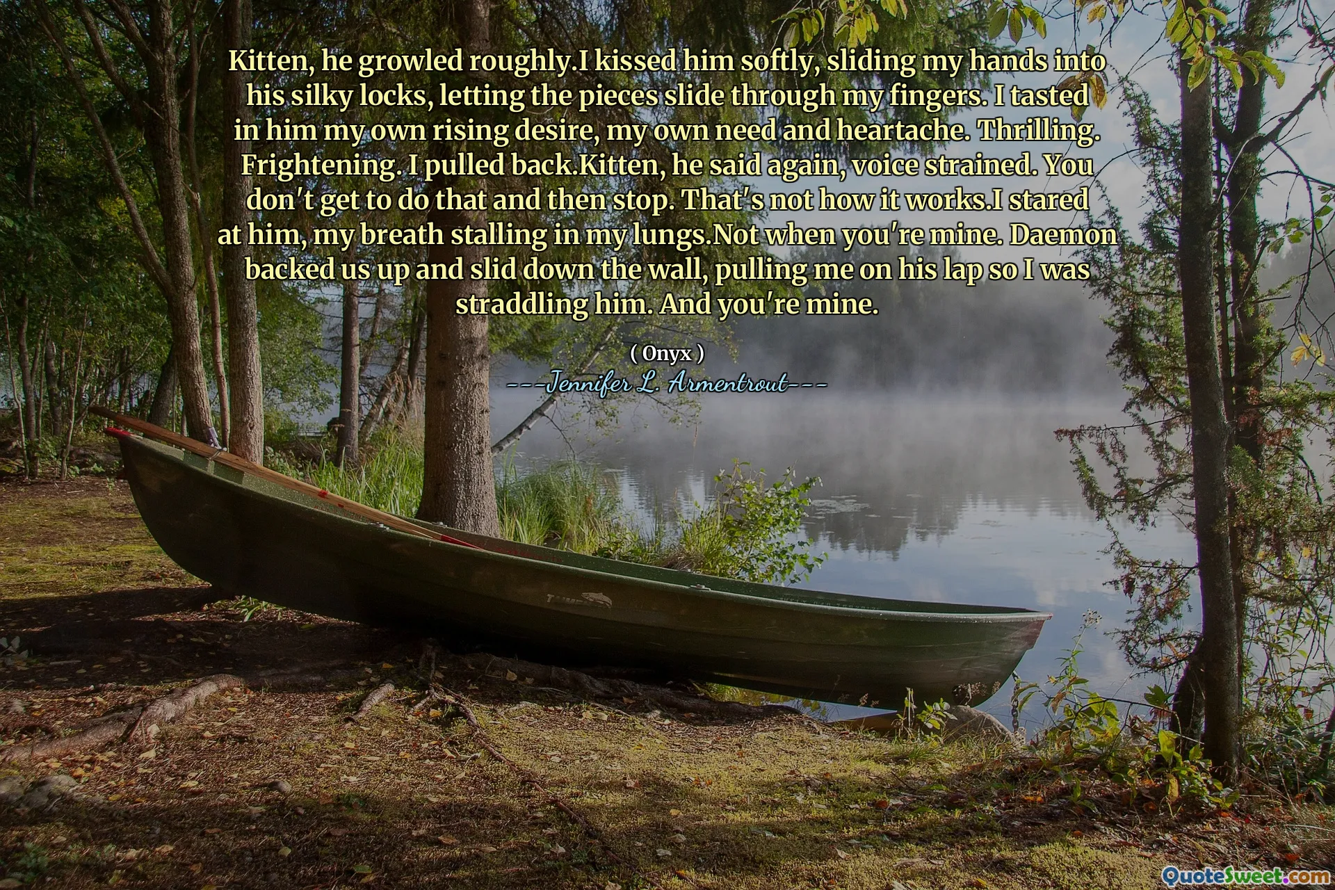 Kitten, he growled roughly.I kissed him softly, sliding my hands into his silky locks, letting the pieces slide through my fingers. I tasted in him my own rising desire, my own need and heartache. Thrilling. Frightening. I pulled back.Kitten, he said again, voice strained. You don't get to do that and then stop. That's not how it works.I stared at him, my breath stalling in my lungs.Not when you're mine. Daemon backed us up and slid down the wall, pulling me on his lap so I was straddling him. And you're mine.