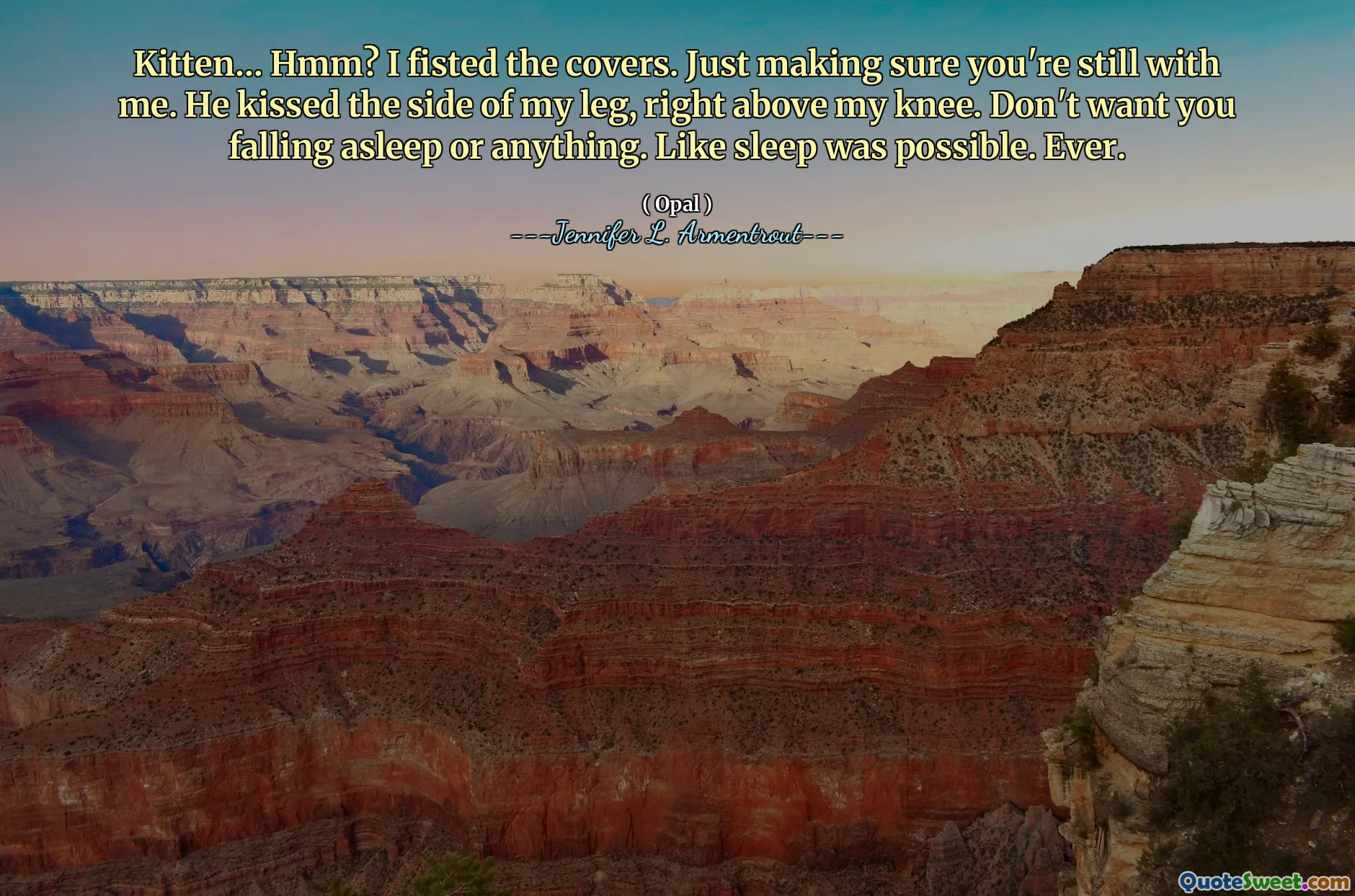 Kitten… Hmm? I fisted the covers. Just making sure you're still with me. He kissed the side of my leg, right above my knee. Don't want you falling asleep or anything. Like sleep was possible. Ever.