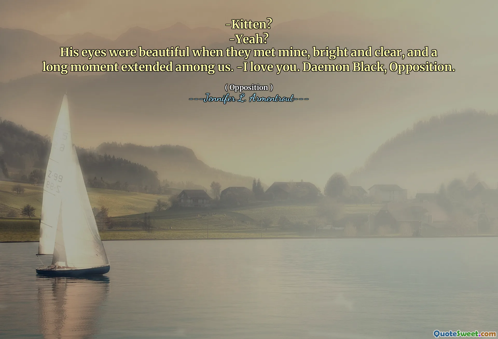 -Kitten?
-Yeah?
His eyes were beautiful when they met mine, bright and clear, and a long moment extended among us. -I love you. Daemon Black, Opposition.