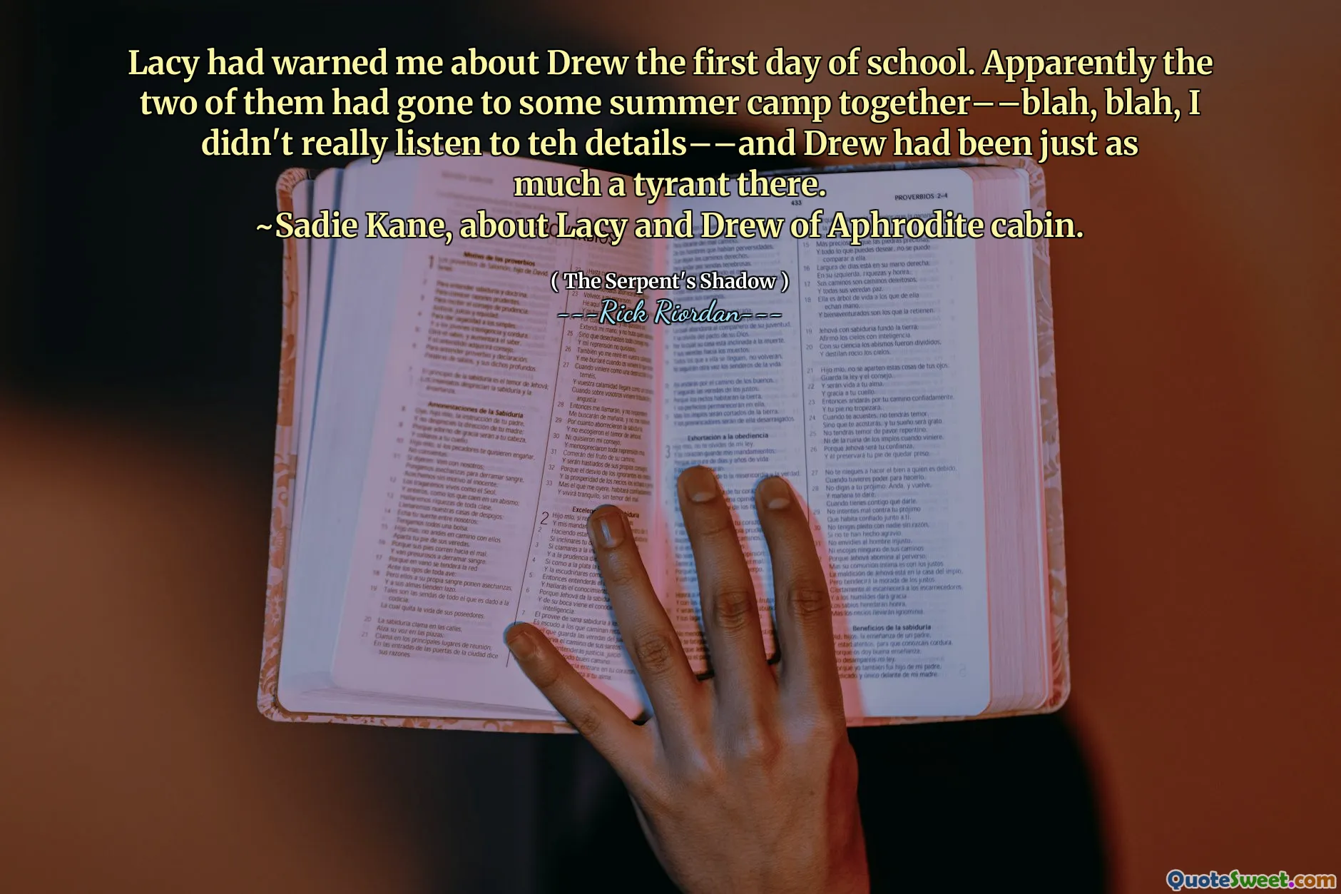 Lacy had warned me about Drew the first day of school. Apparently the two of them had gone to some summer camp together––blah, blah, I didn't really listen to teh details––and Drew had been just as much a tyrant there.
~Sadie Kane, about Lacy and Drew of Aphrodite cabin.