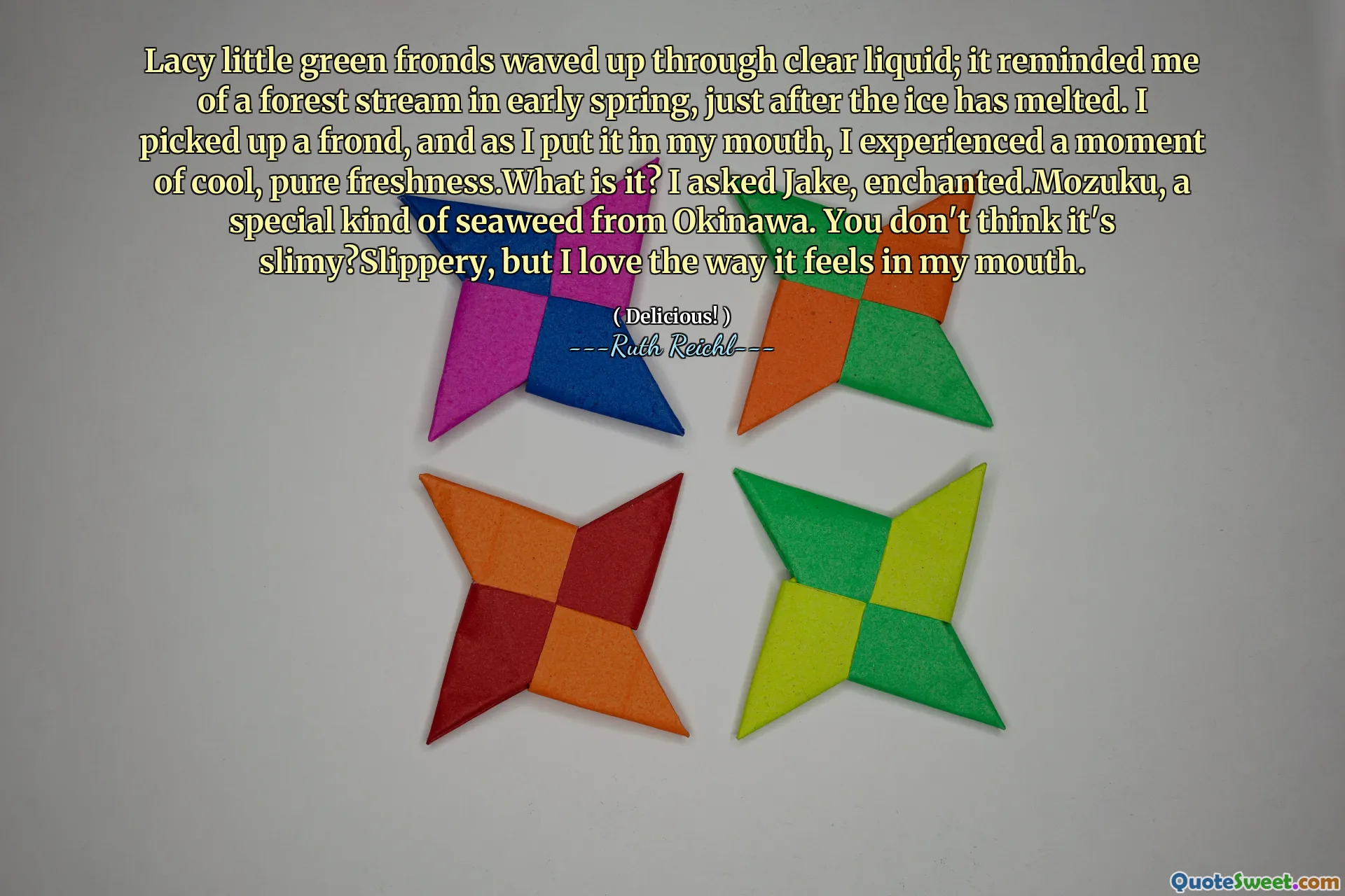 Lacy little green fronds waved up through clear liquid; it reminded me of a forest stream in early spring, just after the ice has melted. I picked up a frond, and as I put it in my mouth, I experienced a moment of cool, pure freshness.What is it? I asked Jake, enchanted.Mozuku, a special kind of seaweed from Okinawa. You don't think it's slimy?Slippery, but I love the way it feels in my mouth.