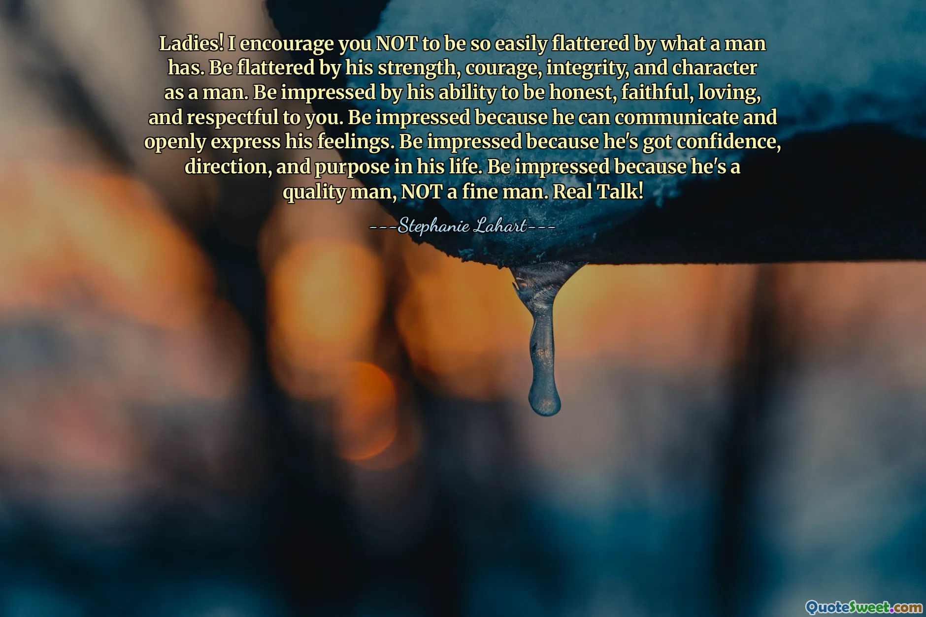 Ladies! I encourage you NOT to be so easily flattered by what a man has. Be flattered by his strength, courage, integrity, and character as a man. Be impressed by his ability to be honest, faithful, loving, and respectful to you. Be impressed because he can communicate and openly express his feelings. Be impressed because he's got confidence, direction, and purpose in his life. Be impressed because he's a quality man, NOT a fine man. Real Talk!