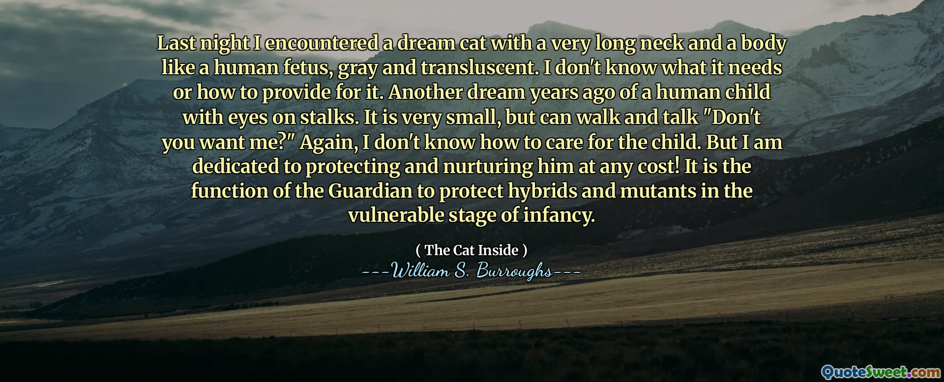 Đêm qua tôi đã gặp một con mèo trong mơ với một chiếc cổ rất dài và một cơ thể như một bào thai của con người, màu xám và dịch chuyển. Tôi không biết nó cần gì hoặc làm thế nào để cung cấp cho nó. Một giấc mơ khác nhiều năm trước của một đứa trẻ với đôi mắt trên thân cây. Nó rất nhỏ, nhưng có thể đi bộ và nói chuyện "Bạn không muốn tôi?" Một lần nữa, tôi không biết làm thế nào để chăm sóc trẻ. Nhưng tôi tận tâm để bảo vệ và nuôi dưỡng anh ta bằng bất cứ giá nào! Đó là chức năng của người giám hộ để bảo vệ các giống lai và đột biến trong giai đoạn dễ bị tổn thương của giai đoạn trứng nước.