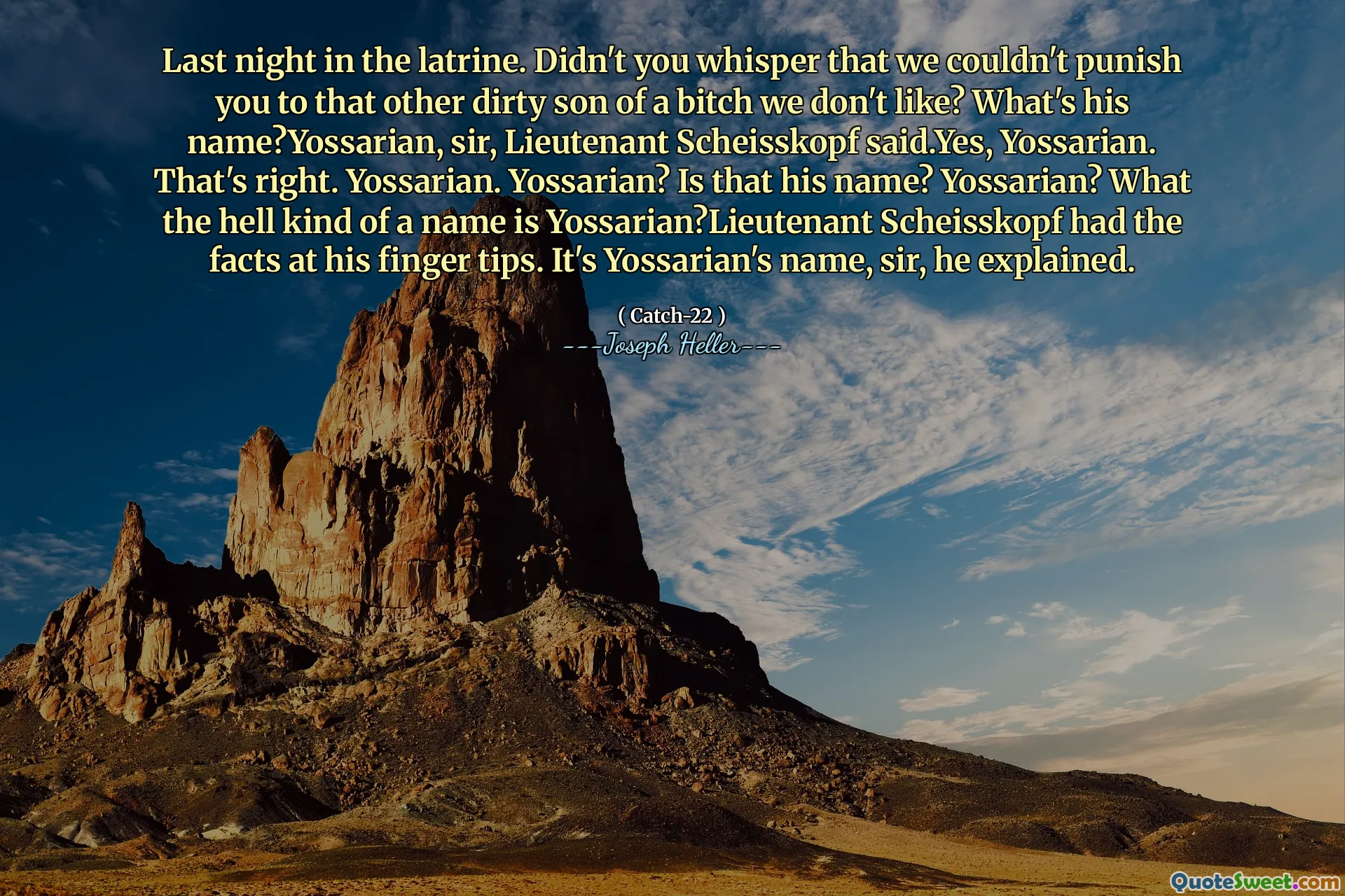 Прошлой ночью в уборне. Разве вы не шептали, что мы не могли наказать вас этому другому грязному сыну суки, которая нам не нравится? Как его зовут? Йоссариан, сэр, лейтенант Шейскопф, сказал. Да, Йоссариан. Это верно. Йоссариан. Йоссариан? Это его имя? Йоссариан? Каким, черт возьми, зовут Йоссариан? У лейтенанта Шейскопфа были факты на его кончиках пальцев. Это имя Йоссариата, сэр, объяснил он.