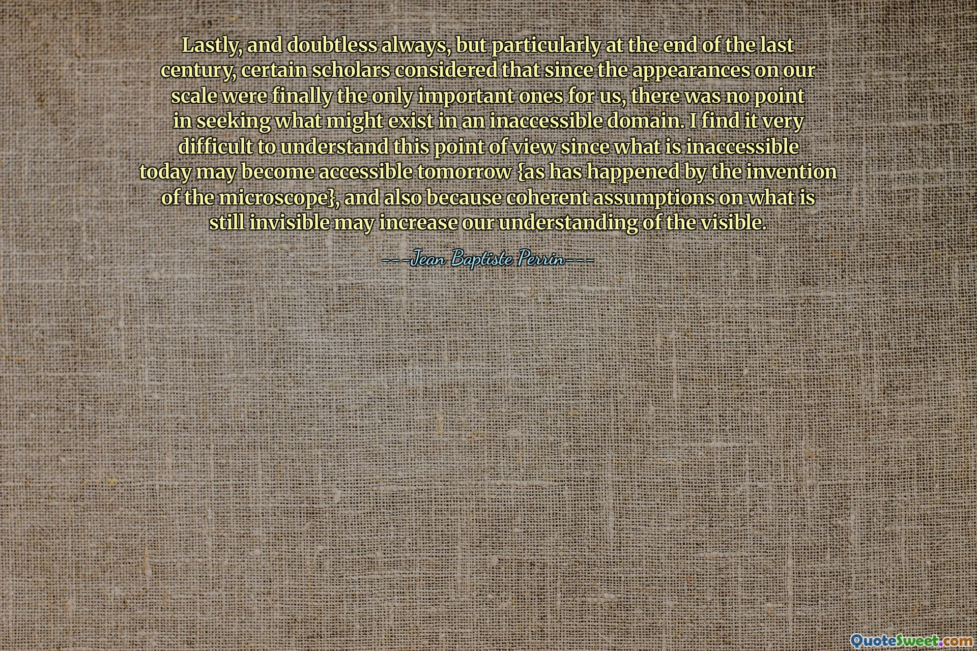 Lastly, and doubtless always, but particularly at the end of the last century, certain scholars considered that since the appearances on our scale were finally the only important ones for us, there was no point in seeking what might exist in an inaccessible domain. I find it very difficult to understand this point of view since what is inaccessible today may become accessible tomorrow {as has happened by the invention of the microscope}, and also because coherent assumptions on what is still invisible may increase our understanding of the visible.