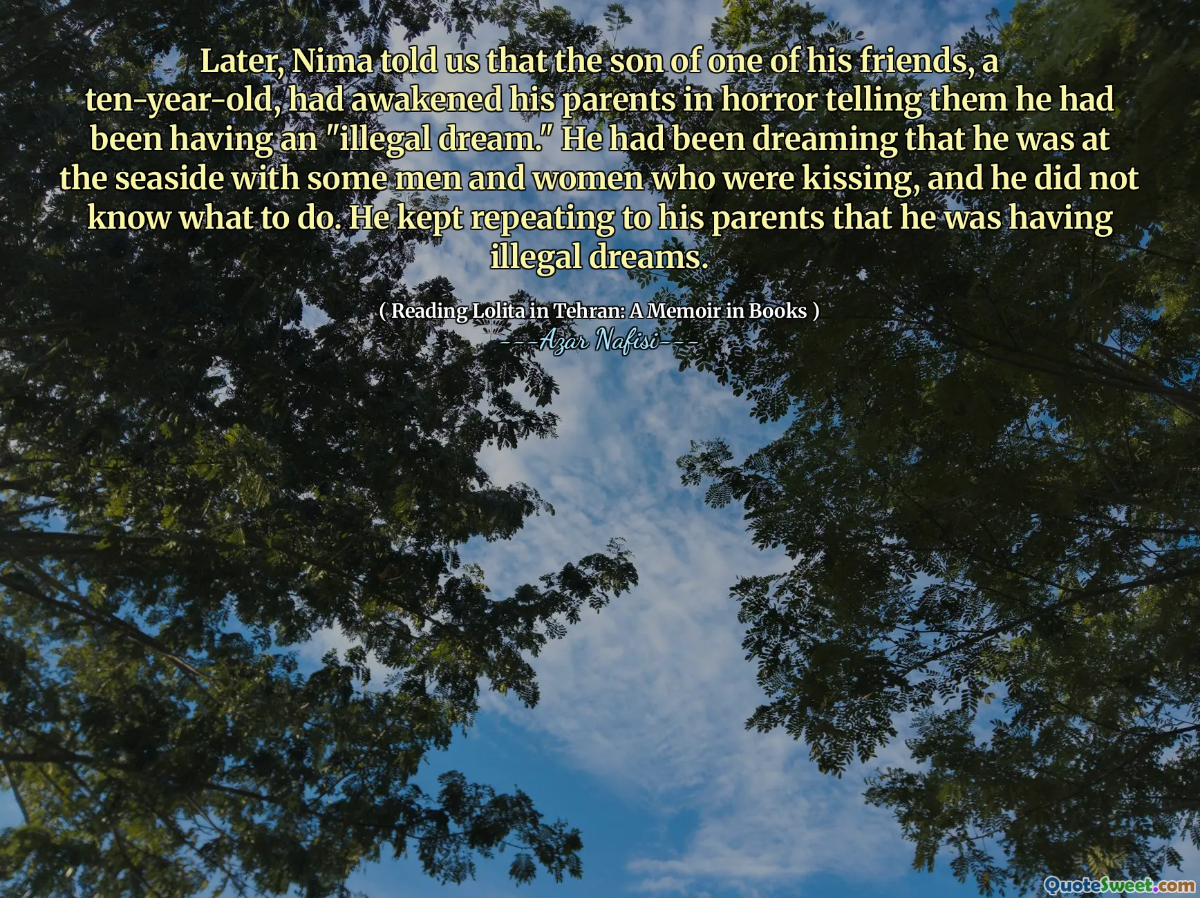 Later, Nima told us that the son of one of his friends, a ten-year-old, had awakened his parents in horror telling them he had been having an "illegal dream." He had been dreaming that he was at the seaside with some men and women who were kissing, and he did not know what to do. He kept repeating to his parents that he was having illegal dreams.