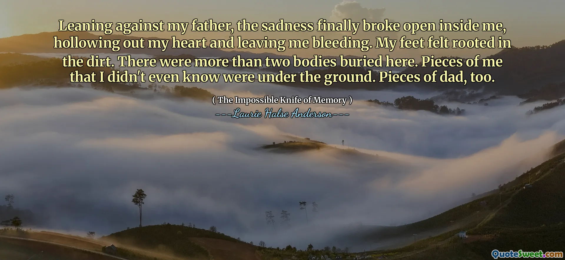 Leaning against my father, the sadness finally broke open inside me, hollowing out my heart and leaving me bleeding. My feet felt rooted in the dirt. There were more than two bodies buried here. Pieces of me that I didn't even know were under the ground. Pieces of dad, too.