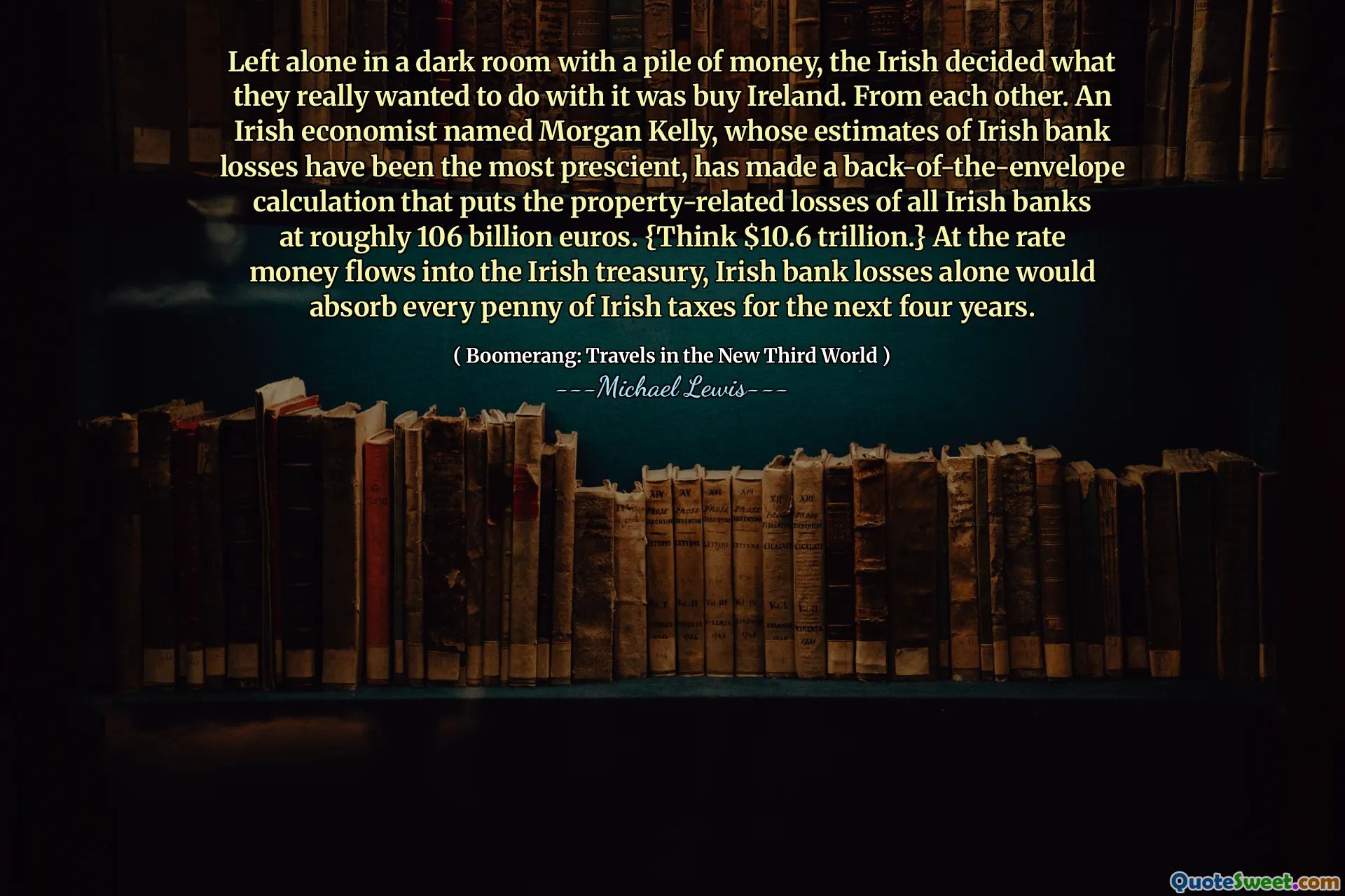 Left alone in a dark room with a pile of money, the Irish decided what they really wanted to do with it was buy Ireland. From each other. An Irish economist named Morgan Kelly, whose estimates of Irish bank losses have been the most prescient, has made a back-of-the-envelope calculation that puts the property-related losses of all Irish banks at roughly 106 billion euros. {Think $10.6 trillion.} At the rate money flows into the Irish treasury, Irish bank losses alone would absorb every penny of Irish taxes for the next four years.