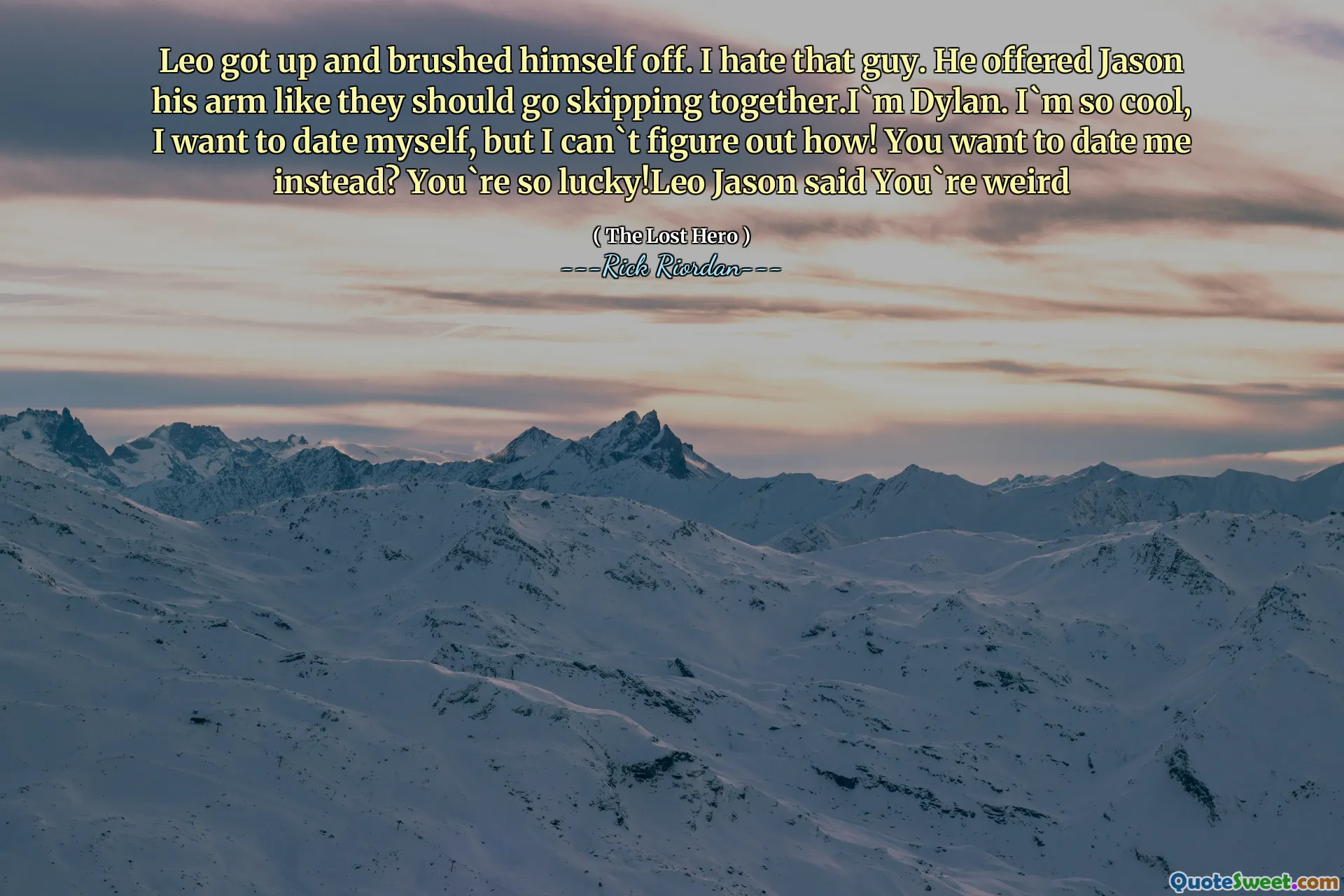 Leo got up and brushed himself off. I hate that guy. He offered Jason his arm like they should go skipping together.I`m Dylan. I`m so cool, I want to date myself, but I can`t figure out how! You want to date me instead? You`re so lucky!Leo Jason said You`re weird