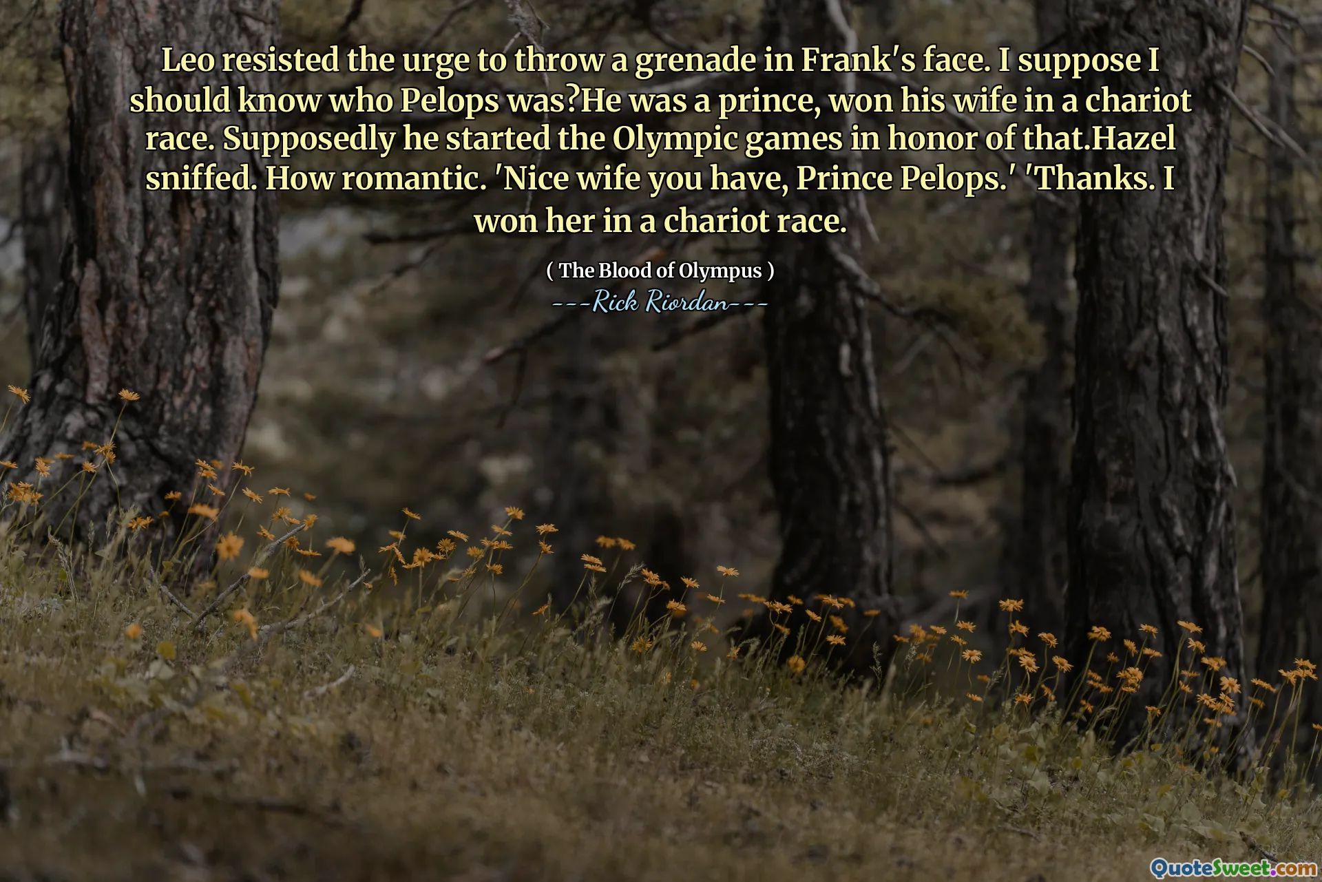 Leo resisted the urge to throw a grenade in Frank's face. I suppose I should know who Pelops was?He was a prince, won his wife in a chariot race. Supposedly he started the Olympic games in honor of that.Hazel sniffed. How romantic. 'Nice wife you have, Prince Pelops.' 'Thanks. I won her in a chariot race.