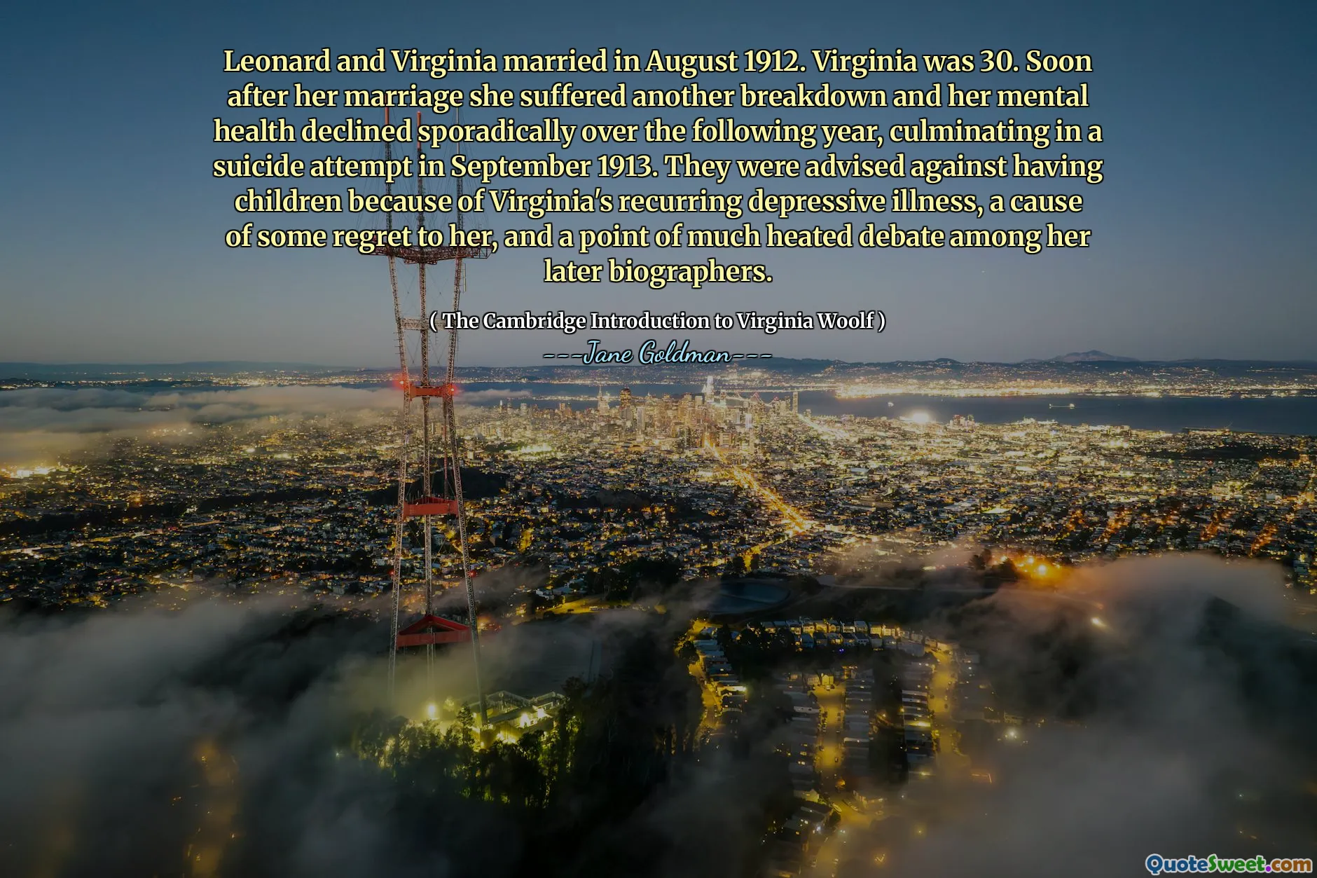 Leonard and Virginia married in August 1912. Virginia was 30. Soon after her marriage she suffered another breakdown and her mental health declined sporadically over the following year, culminating in a suicide attempt in September 1913. They were advised against having children because of Virginia's recurring depressive illness, a cause of some regret to her, and a point of much heated debate among her later biographers.