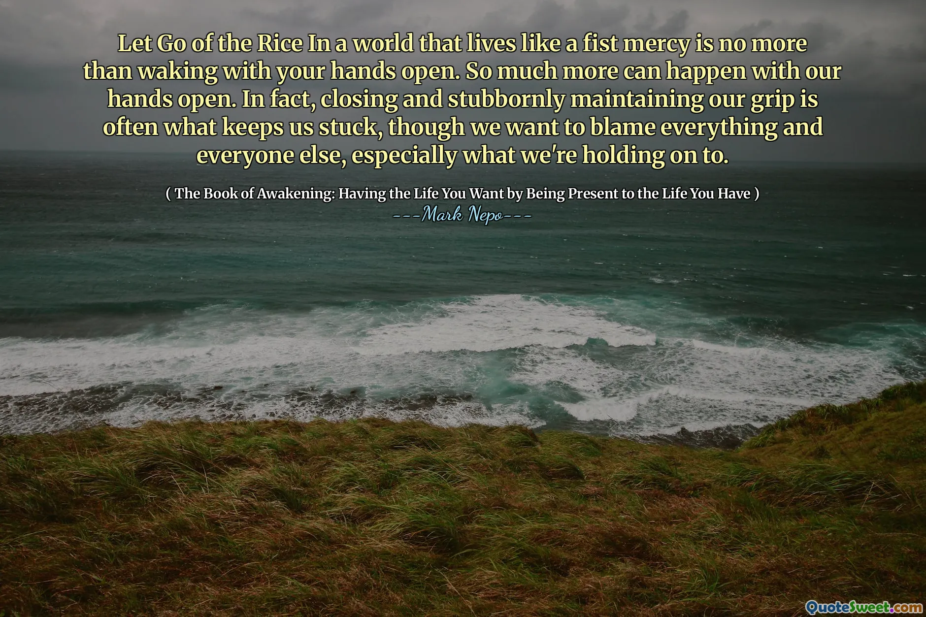 ترك الأرز في عالم يعيش مثل الرحمة القبضة ليس أكثر من الاستيقاظ مع يديك مفتوحة. يمكن أن يحدث الكثير مع أيدينا مفتوحة. في الواقع ، فإن الإغلاق والحفاظ على قبضتنا بعناد هو ما يبقينا عالقين ، على الرغم من أننا نريد إلقاء اللوم على كل شيء وكل شخص آخر ، وخاصة ما نتمسك به.