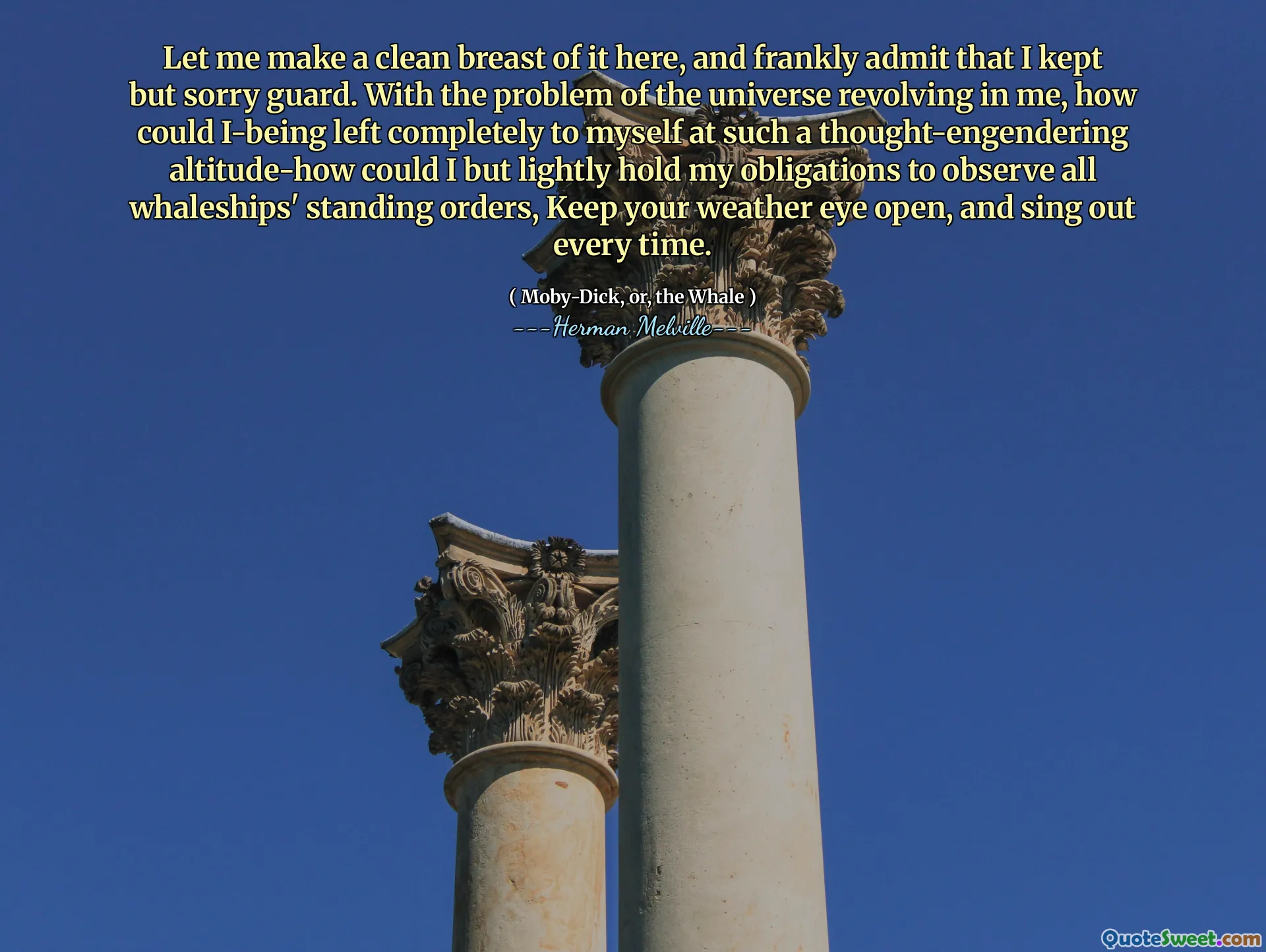 Let me make a clean breast of it here, and frankly admit that I kept but sorry guard. With the problem of the universe revolving in me, how could I-being left completely to myself at such a thought-engendering altitude-how could I but lightly hold my obligations to observe all whaleships' standing orders, Keep your weather eye open, and sing out every time.
