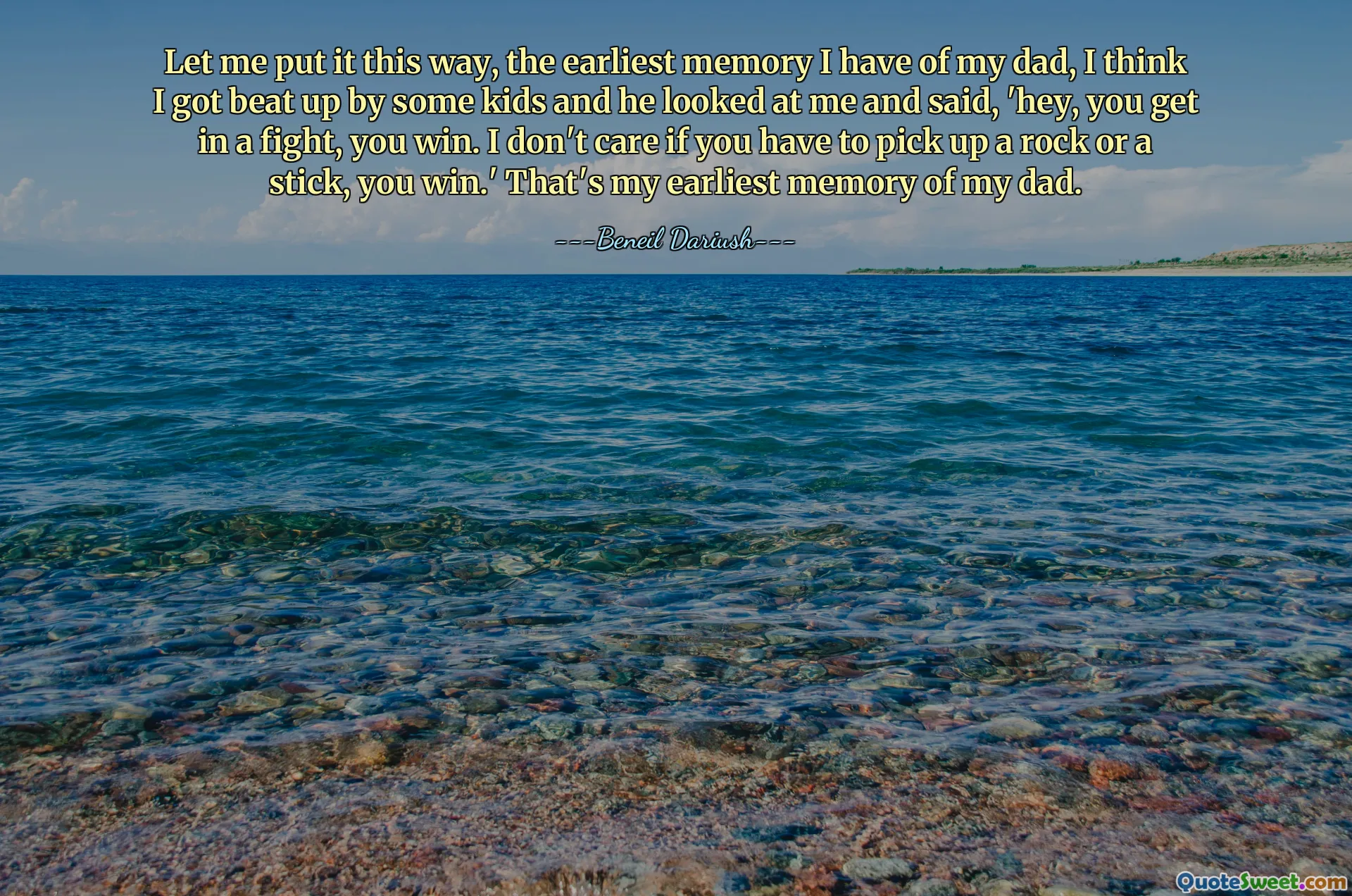 Let me put it this way, the earliest memory I have of my dad, I think I got beat up by some kids and he looked at me and said, 'hey, you get in a fight, you win. I don't care if you have to pick up a rock or a stick, you win.' That's my earliest memory of my dad.
