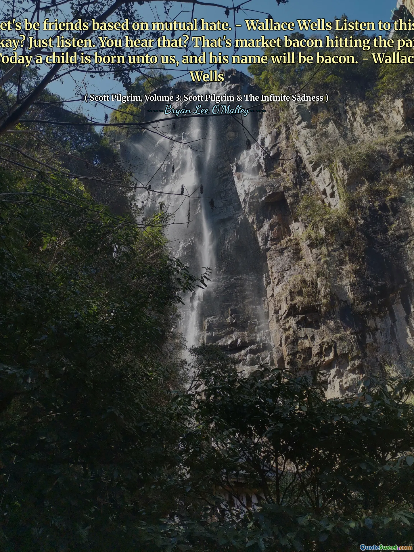 Let's be friends based on mutual hate. - Wallace Wells Listen to this, okay? Just listen. You hear that? That's market bacon hitting the pan. Today a child is born unto us, and his name will be bacon. - Wallace Wells