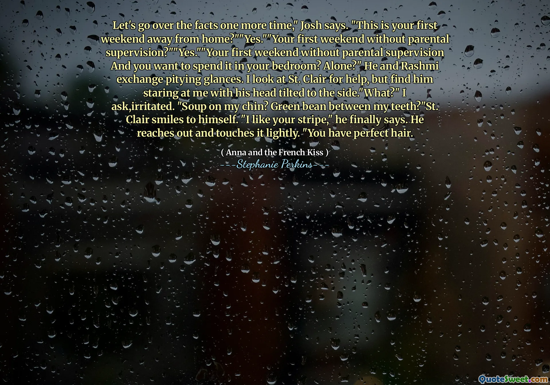 Let's go over the facts one more time," Josh says. "This is your first weekend away from home?""Yes.""Your first weekend without parental supervision?""Yes.""Your first weekend without parental supervision And you want to spend it in your bedroom? Alone?" He and Rashmi exchange pitying glances. I look at St. Clair for help, but find him staring at me with his head tilted to the side."What?" I ask,irritated. "Soup on my chin? Green bean between my teeth?"St. Clair smiles to himself. "I like your stripe," he finally says. He reaches out and touches it lightly. "You have perfect hair.