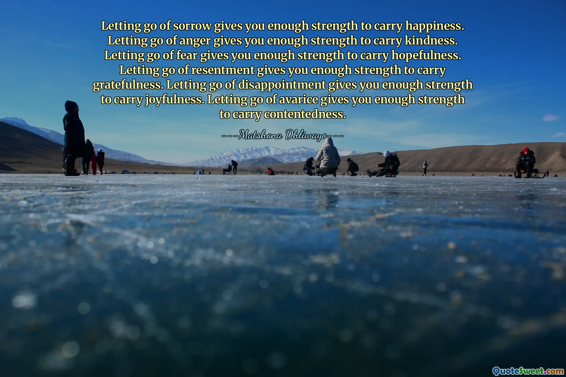 Letting go of sorrow gives you enough strength to carry happiness. Letting go of anger gives you enough strength to carry kindness. Letting go of fear gives you enough strength to carry hopefulness. Letting go of resentment gives you enough strength to carry gratefulness. Letting go of disappointment gives you enough strength to carry joyfulness. Letting go of avarice gives you enough strength to carry contentedness.