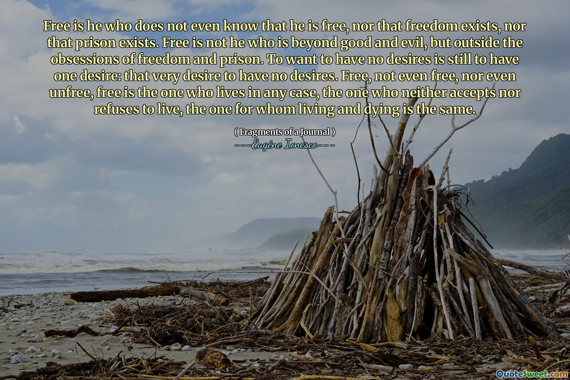 Free is he who does not even know that he is free, nor that freedom exists, nor that prison exists. Free is not he who is beyond good and evil, but outside the obsessions of freedom and prison. To want to have no desires is still to have one desire: that very desire to have no desires. Free, not even free, nor even unfree, free is the one who lives in any case, the one who neither accepts nor refuses to live, the one for whom living and dying is the same.