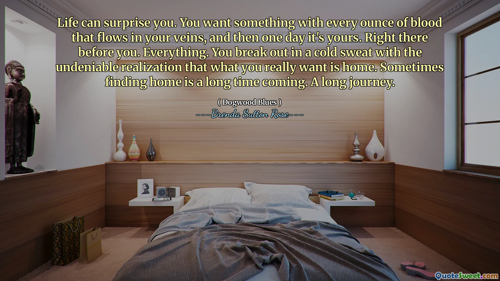 Life can surprise you. You want something with every ounce of blood that flows in your veins, and then one day it's yours. Right there before you. Everything. You break out in a cold sweat with the undeniable realization that what you really want is home. Sometimes finding home is a long time coming. A long journey.
